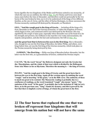 horns signifies the two kingdoms of the Medes and Persians united in one monarchy, of
which the ram was an emblem; See Gill on Dan_8:3 for Darius and Cyrus were dead
many years before the time of Alexander; and therefore could not personally be the two
horns of the ram broken by him; nor is it to be understood of the kings of two different
families, as the one of. Cyrus, and the other of Darius Hystaspes, in whose successors the
Persian monarchy continued till destroyed by Alexander, as Theodoret.
GILL, "And the rough goat is the king of Grecia,.... Including all the kings of it,
from Alexander to the end of the Grecian monarchy; or rather the kingdom of Greece,
which began in him, and continued until it was destroyed by the Romans: this was
signified by the rough or hairy goat, especially when Alexander was at the head of it, for
his strength and prowess, his swiftness in his marches over rocks and mountains, his
majesty and grandeur, and also his lust and uncleanness; See Gill on Dan_8:5,
and the great host that is between his eyes is the first king; this is Alexander,
who, though he was not the first king of Macedon, his father Philip, and others, were
kings before him; yet was the first king of the Grecian monarchy, which took place on
the Persian monarchy being destroyed by him.
JAMISON, "the first king — Philip was king of Macedon before Alexander, but the
latter was the first who, as a generalissimo of Greece, subdued the Persian empire.
CALVIN, "By the word “Javan” the Hebrews designate not only the Greeks but
the: Macedonians, and the whole of that tract which is divided by the Hellespont,
from Asia Minor as far as Illyricmn. Therefore the meaning is — the king of Greece.
PULPIT, "And the rough goat is the King of Grecia; and the great horn that is
between his eyes is the first king. Again all the versions agree in omitting the word
"rough," and in inserting "of the goats," as in the fifth verse. The authority of these
is much too great to be resisted. The Massoretic reading is probably due to a
confluence of readings, as the word translated "rough" also means "goats." The
omission of the word "of the goats" is probably due to the inclusion of ‫יר‬ ִ‫ﬠ‬ ָ‫שׂ‬ (sa‛eer).
Here, as in the previous case, "king" stands for dynasty; and this is proved by the
fact that there is implied a series of kings, of whom the great horn is the first.
22 The four horns that replaced the one that was
broken off represent four kingdoms that will
emerge from his nation but will not have the same
164
 