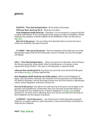 power.
BARNES, "Now that being broken - By the death of Alexander.
Whereas four stood up for it - Stood up in its place.
Four kingdoms shall stand up - Ultimately. It is not necessary to suppose that this
would be immediately. If four such should in fact spring out of this one kingdom, all that
implied in the prophecy would be fulfilled. On the fulfillment of this, see the notes at
Dan_8:8.
But not in his power - No one of these four dynasties had at any time the power
which was wielded by Alexander the Great.
CLARKE, "But not in his power - The four kingdoms which shall arise out of the
Macedonian empire shall not be of Alexander’s power or family, nor have his strength
and dignity.
GILL, "Now that being broken,.... That is, the great horn Alexander, the first king of
the Grecian monarchy; whose death, either by drunkenness, or by poison, is here
expressed by being "broken". The sense is, he being dead, or upon his death,
whereas four stood up for it; four horns rose up in the room and stead of the great
one broken; see Dan_8:8 these signified that
four kingdoms shall stand up out of the nation; which were the kingdoms of
Egypt, Asia, Macedonia, and Syria, into which the Grecian monarchy was divided after
the death of Alexander; and the first kings of them were all of the Grecian or Macedonian
nation, and not Egyptians, Armenians, Syrians, &c.:
but not in his power; they did not rise and stand up in the power and strength, in the
grandeur and magnificence, of Alexander; they were not equal, but greatly inferior to
him, though they were notable horns, or famous kingdoms, as in Dan_8:8. Saadiah
interprets it, not of his seed or offspring; these were not his sons that were the heads of
these kingdoms; but his captains or generals.
JAMISON, "not in his power — not with the power which Alexander possessed
[Maurer]. An empire united, as under Alexander, is more powerful than one divided, as
under the four Diadochi.
K&D, "Dan_8:20-22
165
 