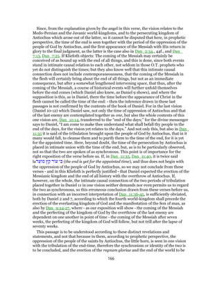 Since, from the explanation given by the angel in this verse, the vision relates to the
Medo-Persian and the Javanic world-kingdoms, and to the persecuting kingdom of
Antiochus which arose out of the latter, so it cannot be disputed that here, in prophetic
perspective, the time of the end is seen together with the period of the oppression of the
people of God by Antiochus, and the first appearance of the Messiah with His return in
glory to the final judgment, as the latter is the case also in Dan_2:34., 44f., and Dan_
7:13, Dan_7:25. If Kliefoth objects: The coming of the Messiah may certainly be
conceived of as bound up with the end of all things, and this is done, since both events
stand in intimate causal relation to each other, not seldom in those O.T. prophets who
yet do not distinguish the times; but they also know well that this intimate causal
connection does not include contemporaneousness, that the coming of the Messiah in
the flesh will certainly bring about the end of all things, but not as an immediate
consequence, but after a somewhat lengthened intervening space, that thus, after the
coming of the Messiah, a course of historical events will further unfold themselves
before the end comes (which Daniel also knew, as Daniel 9 shows), and where the
supposition is this, as in Daniel, there the time before the appearance of Christ in the
flesh cannot be called the time of the end: - then the inference drawn in these last
passages is not confirmed by the contents of the book of Daniel. For in the last vision
(Daniel 10-12) which Daniel saw, not only the time of oppression of Antiochus and that
of the last enemy are contemplated together as one, but also the whole contents of this
one vision are, Dan_10:14, transferred to the “end of the days;” for the divine messenger
says to Daniel, “I am come to make thee understand what shall befall thy people in the
end of the days, for the vision yet relates to the days.” And not only this, but also in Dan_
11:35 it is said of the tribulation brought upon the people of God by Antiochus, that in it
many would fall, to cleanse them and to purify them to the time of the end, for it is yet
for the appointed time. Here, beyond doubt, the time of the persecution by Antiochus is
placed in intimate union with the time of the end, but, as is to be particularly observed,
not so that the two are spoken of as synchronous. This point is of importance for the
right exposition of the verse before us. If, in Dan_11:35, Dan_11:40, it is twice said
la‫ד‬ֵ‫ע‬ ‫מ‬ ‫ץ‬ ֵ‫ק‬ ‫ד‬ ‫ע‬ ‫י‬ ִ‫כּ‬ (the end is yet for the appointed time), and thus does not begin with
the oppression of the people of God by Antiochus, so we may not conclude from these
verses - and in this Kliefoth is perfectly justified - that Daniel expected the erection of the
Messianic kingdom and the end of all history with the overthrow of Antiochus. If,
however, on the whole, the intimate causal connection of the two periods of tribulation
placed together in Daniel 11 in one vision neither demands nor even permits us to regard
the two as synchronous, so this erroneous conclusion drawn from these verses before us,
in connection with an incorrect interpretation of Dan_11:36-45, is sufficiently obviated,
both by Daniel 2 and 7, according to which the fourth world-kingdom shall precede the
erection of the everlasting kingdom of God and the manifestation of the Son of man, as
also by Dan_9:24-27, where - as our exposition will show - the coming of the Messiah
and the perfecting of the kingdom of God by the overthrow of the last enemy are
dependent on one another in point of time - the coming of the Messiah after seven
weeks, the perfecting of the kingdom of God will follow, but not trill after the lapse of
seventy weeks.
This passage is to be understood according to these distinct revelations and
statements, and not that because in them, according to prophetic perspective, the
oppression of the people of the saints by Antiochus, the little horn, is seen in one vision
with the tribulation of the end-time, therefore the synchronism or identity of the two is
to be concluded, and the erection of the regnum gloriae and the end of the world to be
166
 