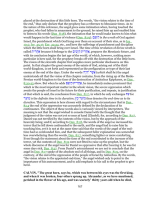 placed at the destruction of this little horn. The words, “the vision relates to the time of
the end,” thus only declare that the prophecy has a reference to Messianic times. As to
the nature of this reference, the angel gives some intimation when, having touched the
prophet, who had fallen in amazement to the ground, he raised him up and enabled him
to listen to his words (Dan_8:18), the intimation that he would make known to him what
would happen in the last time of violence (Dan_8:19). ‫ם‬ַ‫ַע‬‫זּ‬ ַ‫ה‬ is the wrath of God against
Israel, the punishment which God hung over them on account of their sins, as in Isa_
10:5; Jer_25:17; Eze_22:24, etc., and here the sufferings of punishment and discipline
which the little horn shall bring over Israel. The time of this revelation of divine wrath is
called ‫ית‬ ִ‫ר‬ֲ‫ח‬ ַ‫א‬ because it belongs to the ‫ים‬ ִ‫ָמ‬‫י‬ ַ‫ה‬ ‫ית‬ ִ‫ֲר‬‫ח‬ ַ‫,א‬ prepares the Messianic future, and
with its conclusion begins the last age of the world, of which, however, nothing more
particular is here said, for the prophecy breaks off with the destruction of the little horn.
The vision of the eleventh chapter first supplies more particular disclosures on this
point. In that chapter the great enemy of the saints of God, arising out of the third
world-kingdom, is set forth and represented as the prefiguration or type of their last
enemy at the end of the days. Under the words ‫ֶה‬‫י‬ ְ‫ה‬ִ‫י‬ ‫ר‬ֶ‫ֲשׁ‬‫א‬ (which shall be) the angel
understands all that the vision of this chapter contains, from the rising up of the Medo-
Persian world-kingdom to the time of the destruction of Antiochus Epiphanes, as Dan_
8:20-25 show. But when he adds ‫ם‬ַ‫ַע‬‫זּ‬ ַ‫ה‬ ‫ית‬ ִ‫ר‬ֲ‫ח‬ ַ‫,א‬ he immediately makes prominent that
which is the most important matter in the whole vision, the severe oppression which
awaits the people of Israel in the future for their purification, and repeats, in justification
of that which is said, the conclusion from Dan_8:17, in which he only exchanges ‫ת‬ֵ‫ע‬ for
‫ד‬ֵ‫ע‬ ‫מ‬ is the definite time in its duration; ‫ץ‬ ֵ‫ק‬ ‫ד‬ֵ‫ע‬ ‫מ‬ thus denotes the end-time as to its
duration. This expression is here chosen with regard to the circumstance that in Dan_
8:14 the end of the oppression was accurately defined by the declaration of its
continuance. The object of these words also is variously viewed by interpreters. The
meaning is not that the angel wished to console Daniel with the thought that the
judgment of the vision was not yet so near at hand (Zündel); for, according to Dan_8:17,
Daniel was not terrified by the contents of the vision, but by the approach of the
heavenly being; and if, according to Dan_8:18, the words of the angel so increased his
terror that he fell down confounded to the earth, and the angel had to raise him by
touching him, yet it is not at the same time said that the words of the angel of the end-
time had so confounded him, and that the subsequent fuller explanation was somewhat
less overwhelming than the words, Dan_8:17, something lighter or more comforting.
Even though the statement about the time of the end contributed to the increase of the
terror, yet the contents of Dan_8:19 were not fitted to raise up the prophet, but the
whole discourse of the angel was for Daniel so oppressive that after hearing it, he was for
some days sick, Dan_8:27. From Daniel's astonishment we are not to conclude that the
angel in Dan_8:17 spoke of the absolute end of all things, and in Dan_8:19, on the
contrary, of the end of the oppression of the people of Israel by Antiochus. By the words,
“the vision relates to the appointed end-time,” the angel wished only to point to the
importance of his announcement, and to add emphasis to his call to the prophet to give
heed.
CALVIN, "The great horn, says he, which was between his eyes was the first king,
and when it was broken, four others sprang up. Alexander, as we have mentioned,
perished in the flower of his age, and was scarcely’ thirty years old when he died,
167
 