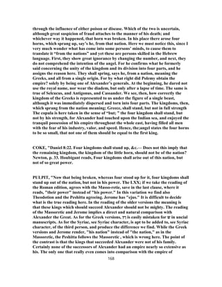 through the influence of either poison or disease. Which of the two is uncertain,
although great suspicion of fraud attaches to the manner of his death; and
whichever way it happened, that horn was broken. In his place there arose four
horns, which sprang up, say’s he, from that nation. Here we must notice this, since I
very much wonder what has come into some persons’ minds, to cause them to
translate it “from the nations” and yet these are persons skilled in the Hebrew
language. First, they show great ignorance by changing the number, and next, they
do not comprehend the intention of the angel. For he confirms what he formerly
said concerning the unity of the kingdom and its division into four parts, and he
assigns the reason here. They shall spring, says he, from a nation, meaning the
Greeks, and all from a single origin. For by what right did Polemy obtain the
empire? solely by being one of Alexander’s generals. At the beginning, he dared not
use the royal name, nor wear the diadem, but only after a lapse of time. The same is
true of Selcucus, and Antigonus, and Cassander. We see, then, how correctly the
kingdom of the Greeks is represented to us under the figure of a single beast,
although it was immediately dispersed and torn into four parts. The kingdoms, then,
which sprang from the nation meaning; Greece, shall stand, but not in full strength
The copula is here taken in the sense of “but; ” the four kingdom shall stand, but
not by his strength, for Alexander had touched upon the Indian sea, and enjoyed the
tranquil possession of his empire throughout the whole east, having filled all men
with the fear of his industry, valor, and speed. Hence, the;angel states the four horns
to be so small, that not one of them should be equal to the first king.
COKE, "Daniel 8:22. Four kingdoms shall stand up, &c.— Does not this imply that
the remaining kingdom, the kingdom of the little horn, should not be of the nation?
Newton, p. 33. Houbigant reads, Four kingdoms shall arise out of this nation, but
not of so great power.
PULPIT, "Now that being broken, whereas four stood up for it, four kingdoms shall
stand up out of the nation, but not in his power. The LXX; if we take the reading of
the Roman edition, agrees with the Masso-retie, save in the last clause, where it
reads, "their power" instead of "his power." In this variation we find also
Theodotion and the Peshitta agreeing. Jerome has "ejus." It is difficult to decide
what is the true reading here. In the reading of the older versions the meaning is
that these kings which should succeed Alexander should not be mighty. The reading
of the Massoretic and Jerome implies a direct and natural comparison with
Alexander the Great. As for the Greek versions, ‫ןץ‬ is easily mistaken for ‫ש‬ in uncial
manuscripts. As for the Syriac, see Syriac character, is apt to be added to, see Syriac
character, of the third person, and produce the difference we find. While the Greek
versions and Jerome render, "his nation" instead of "the nation," as in the
Massoretic, the Peshitta follows the Massoretic , which is wrong here. The point of
the contrast is that the kings that succeeded Alexander were not of his family.
Certainly none of the successors of Alexander had an empire nearly so extensive as
his. The only one that really even comes into comparison with the empire of
168
 