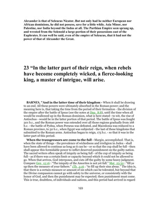 Alexander is that of Seleucus Nicator. But not only had he neither European nor
African dominions, he did not possess, save for a little while. Asia Minor, nor
Palestine, nor India beyond the Indus at all. The Parthian Empire seen sprang up,
and wrested from the Solenoid a large portion of their possessions east of the
Euphrates. It can well be said, even of the empire of Seleucus, that it had not the
power of that of Alexander the Great.
23 “In the latter part of their reign, when rebels
have become completely wicked, a fierce-looking
king, a master of intrigue, will arise.
BARNES, "And in the latter time of their kingdom - When it shall be drawing
to an end. All these powers were ultimately absorbed in the Roman power; and the
meaning here is, that taking the time from the period of their formation - the division of
the empire after the battle of Ipsus (see the notes at Dan_8:8), until the time when all
would be swallowed up in the Roman dominion, what is here stated - to wit, the rise of
Antiochus - would be in the latter portion of that period. The battle of Ipsus was fought
301 b.c., and the Roman power was extended over all those regions gradually from 168
b.c. - the battle of Pydna, when Perseus was defeated, and Macedonia was reduced to a
Roman province, to 30 b.c., when Egypt was subjected - the last of these kingdoms that
submitted to the Roman arms. Antiochus began to reign, 175 b.c. - so that it was in the
latter part of this period.
When the transgressors are come to the full - Margin, accomplished. That is,
when the state of things - the prevalence of wickedness and irreligion in Judea - shall
have been allowed to continue as long as it can be - or so that the cup shall be full - then
shall appear this formidable power to inflict deserved punishment on the guilty nation.
The sacred writers often speak of iniquity as being full - of the cup of iniquity as being
full - as if there was a certain limit or capacity beyond which it could not be allowed to
go. When that arrives, God interposes, and cuts off the guilty by some heavy judgment.
Compare Gen_15:16 : “The iniquity of the Amorites is not yet full.” Mat_23:32 : “fill ye
up then the measure of your fathers.” 1Th_2:16 : “to fill up their sins alway.” The idea is,
that there is a certain measure or amount of sin which can be tolerated, but beyond that
the Divine compassion cannot go with safety to the universe, or consistently with the
honor of God, and then the punishment may be expected; then punishment must come.
This is true, doubtless, of individuals and nations, and this period had arrived in regard
169
 