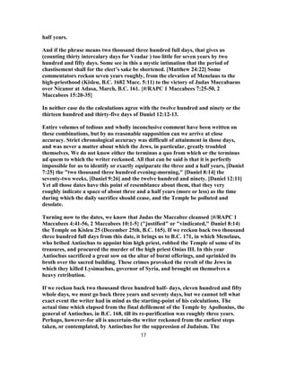 half years.
And if the phrase means two thousand three hundred full days, that gives us
(counting thirty intercalary days for Veadar ) too little for seven years by two
hundred and fifty days. Some see in this a mystic intimation that the period of
chastisement shall for the elect’s sake be shortened. [Matthew 24:22] Some
commentators reckon seven years roughly, from the elevation of Menelaus to the
high-priesthood (Kisleu, B.C. 1682 Macc. 5:11) to the victory of Judas Maccabaeus
over Nicanor at Adasa, March, B.C. 161. {#/RAPC 1 Maccabees 7:25-50, 2
Maccabees 15:20-35}
In neither case do the calculations agree with the twelve hundred and ninety or the
thirteen hundred and thirty-five days of Daniel 12:12-13.
Entire volumes of tedious and wholly inconclusive comment have been written on
these combinations, but by no reasonable supposition can we arrive at close
accuracy. Strict chronological accuracy was difficult of attainment in those days,
and was never a matter about which the Jews, in particular, greatly troubled
themselves. We do not know either the terminus a quo from which or the terminus
ad quem to which the writer reckoned. All that can be said is that it is perfectly
impossible for us to identify or exactly equiparate the three and a half years, [Daniel
7:25] the "two thousand three hundred evening-morning," [Daniel 8:14] the
seventy-two weeks, [Daniel 9:26] and the twelve hundred and ninety. [Daniel 12:11]
Yet all those dates have this point of resemblance about them, that they very
roughly indicate a space of about three and a half years (more or less) as the time
during which the daily sacrifice should cease, and the Temple be polluted and
desolate.
Turning now to the dates, we know that Judas the Maccabee cleansed {#/RAPC 1
Maccabees 4:41-56, 2 Maccabees 10:1-5} ("justified" or "vindicated," Daniel 8:14)
the Temple on Kisleu 25 (December 25th, B.C. 165). If we reckon back two thousand
three hundred full days from this date, it brings us to B.C. 171, in which Menelaus,
who bribed Antiochus to appoint him high priest, robbed the Temple of some of its
treasures, and procured the murder of the high priest Onias III. In this year
Antiochus sacrificed a great sow on the altar of burnt offerings, and sprinkled its
broth over the sacred building. These crimes provoked the revolt of the Jews in
which they killed Lysimachus, governor of Syria, and brought on themselves a
heavy retribution.
If we reckon back two thousand three hundred half- days, eleven hundred and fifty
whole days, we must go back three years and seventy days, but we cannot tell what
exact event the writer had in mind as the starting-point of his calculations. The
actual time which elapsed from the final defilement of the Temple by Apollonius, the
general of Antiochus, in B.C. 168, till its re-purification was roughly three years.
Perhaps, however-for all is uncertain-the writer reckoned from the earliest steps
taken, or contemplated, by Antiochus for the suppression of Judaism. The
17
 