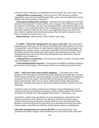 to the Jews when Antiochus was permitted to lay their temple, city, and country waste.
A king of fierce countenance - Stern and severe. This expression would be
applicable to many who have held the kingly office, and no one can doubt that it may be
applied with strict propriety to Antiochus.
And understanding dark sentences - Gesenius (Lexicon) explains the word here
rendered “dark sentences” to mean artifice, trick, stratagem. This will better agree with
the character of Antiochus, who was more distinguished for craft and policy than he was
for wisdom, or for explaining enigmas. The meaning seems to be that he would be politic
and crafty, seeking to make his way, and to accomplish his purpose, not only by the
terror that he inspired, but by deceit and cunning. That this was his character is well
known. Compare the notes at Dan_8:25.
Shall stand up - Shall succeed, or there shall be such a king.
CLARKE, "When the transgressors are come to the full - When the utmost
degradation has taken place, by the buying and selling of the high priesthood; for Onias
was ejected for a sum of money, to make room for wicked Jason; and Jason again was
supplanted for a greater sum by a worse man, if possible, than himself, Menelaus; and
the golden vessels of the temple were sold to pay for this sacrilegious purchase. Thus
transgressions were come to the full, before the Romans had commission to destroy
Jerusalem and its temple, etc.
A king of fierce countenance - The Roman government, as before; for king is often
taken for kingdom or empire.
Understanding dark sentences - Very learned and skillful in all things relating to
government and its intrigues. The learning of Rome is proverbial to the present time.
GILL, "And in the latter time of their kingdom,.... Toward the close of the
kingdom of the four kings that divided Alexander's kingdom; for though they were four
distinct kings, and had four separate kingdoms, yet these all belonged to one kingdom or
monarchy, the Grecian empire; and when that was decreasing, and coming into the
hands of the Romans, there rose up, stood, and flourished awhile, King Antiochus,
afterwards described, who began to reign in the hundred and thirty seventh year of the
Seleucidae,
"And there came out of them a wicked root Antiochus surnamed Epiphanes, son of
Antiochus the king, who had been an hostage at Rome, and he reigned in the hundred
and thirty and seventh year of the kingdom of the Greeks.'' (1 Maccabees 1:10)
and 166 B.C., and the same year that he set up the abomination of desolation in the
temple at Jerusalem, as Mr. Mede (p) has observed, Aemilius the Roman consul
conquered Perseus king of Macedon, whereby all Greece came into the hands of the
Romans; so that this king may be truly said to arise and stand in the latter part of the
Grecian empire, when that was declining, and the Roman empire was taking place:
when the transgressors are come to the full; many among the Jews, who
apostatized from their religion, turned Heathens, even some of the priests, when their
170
 