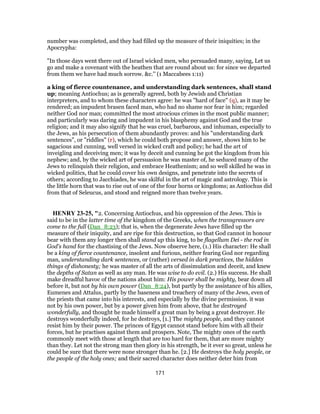 number was completed, and they had filled up the measure of their iniquities; in the
Apocrypha:
"In those days went there out of Israel wicked men, who persuaded many, saying, Let us
go and make a covenant with the heathen that are round about us: for since we departed
from them we have had much sorrow. &c.'' (1 Maccabees 1:11)
a king of fierce countenance, and understanding dark sentences, shall stand
up; meaning Antiochus; as is generally agreed, both by Jewish and Christian
interpreters, and to whom these characters agree: he was "hard of face" (q), as it may be
rendered; an impudent brasen faced man, who had no shame nor fear in him; regarded
neither God nor man; committed the most atrocious crimes in the most public manner;
and particularly was daring and impudent in his blasphemy against God and the true
religion; and it may also signify that he was cruel, barbarous, and inhuman, especially to
the Jews, as his persecution of them abundantly proves: and his "understanding dark
sentences", or "riddles" (r), which he could both propose and answer, shows him to be
sagacious and cunning, well versed in wicked craft and policy; he had the art of
inveigling and deceiving men; it was by deceit and cunning he got the kingdom from his
nephew; and, by the wicked art of persuasion he was master of, he seduced many of the
Jews to relinquish their religion, and embrace Heathenism; and so well skilled he was in
wicked politics, that he could cover his own designs, and penetrate into the secrets of
others; according to Jacchiades, he was skilful in the art of magic and astrology. This is
the little horn that was to rise out of one of the four horns or kingdoms; as Antiochus did
from that of Seleucus, and stood and reigned more than twelve years.
HENRY 23-25, "2. Concerning Antiochus, and his oppression of the Jews. This is
said to be in the latter time of the kingdom of the Greeks, when the transgressors are
come to the full (Dan_8:23); that is, when the degenerate Jews have filled up the
measure of their iniquity, and are ripe for this destruction, so that God cannot in honour
bear with them any longer then shall stand up this king, to be flagellum Dei - the rod in
God's hand for the chastising of the Jews. Now observe here, (1.) His character: He shall
be a king of fierce countenance, insolent and furious, neither fearing God nor regarding
man, understanding dark sentences, or (rather) versed in dark practices, the hidden
things of dishonesty; he was master of all the arts of dissimulation and deceit, and knew
the depths of Satan as well as any man. He was wise to do evil. (2.) His success. He shall
make dreadful havoc of the nations about him: His power shall be mighty, bear down all
before it, but not by his own power (Dan_8:24), but partly by the assistance of his allies,
Eumenes and Attalus, partly by the baseness and treachery of many of the Jews, even of
the priests that came into his interests, and especially by the divine permission. it was
not by his own power, but by a power given him from above, that he destroyed
wonderfully, and thought he made himself a great man by being a great destroyer. He
destroys wonderfully indeed, for he destroys, [1.] The mighty people, and they cannot
resist him by their power. The princes of Egypt cannot stand before him with all their
forces, but he practises against them and prospers. Note, The mighty ones of the earth
commonly meet with those at length that are too hard for them, that are more mighty
than they. Let not the strong man then glory in his strength, be it ever so great, unless he
could be sure that there were none stronger than he. [2.] He destroys the holy people, or
the people of the holy ones; and their sacred character does neither deter him from
171
 