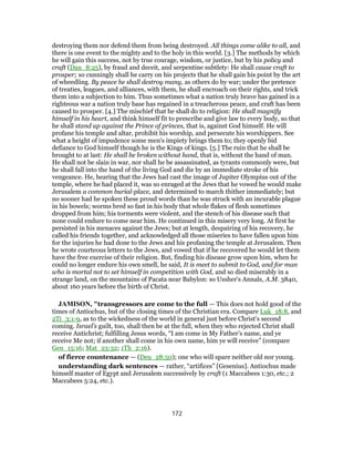 destroying them nor defend them from being destroyed. All things come alike to all, and
there is one event to the mighty and to the holy in this world. [3.] The methods by which
he will gain this success, not by true courage, wisdom, or justice, but by his policy and
craft (Dan_8:25), by fraud and deceit, and serpentine subtlety: He shall cause craft to
prosper; so cunningly shall he carry on his projects that he shall gain his point by the art
of wheedling. By peace he shall destroy many, as others do by war; under the pretence
of treaties, leagues, and alliances, with them, he shall encroach on their rights, and trick
them into a subjection to him. Thus sometimes what a nation truly brave has gained in a
righteous war a nation truly base has regained in a treacherous peace, and craft has been
caused to prosper. [4.] The mischief that he shall do to religion: He shall magnify
himself in his heart, and think himself fit to prescribe and give law to every body, so that
he shall stand up against the Prince of princes, that is, against God himself. He will
profane his temple and altar, prohibit his worship, and persecute his worshippers. See
what a height of impudence some men's impiety brings them to; they openly bid
defiance to God himself though he is the Kings of kings. [5.] The ruin that he shall be
brought to at last: He shall be broken without hand, that is, without the hand of man.
He shall not be slain in war, nor shall he be assassinated, as tyrants commonly were, but
he shall fall into the hand of the living God and die by an immediate stroke of his
vengeance. He, hearing that the Jews had cast the image of Jupiter Olympius out of the
temple, where he had placed it, was so enraged at the Jews that he vowed he would make
Jerusalem a common burial-place, and determined to march thither immediately; but
no sooner had he spoken these proud words than he was struck with an incurable plague
in his bowels; worms bred so fast in his body that whole flakes of flesh sometimes
dropped from him; his torments were violent, and the stench of his disease such that
none could endure to come near him. He continued in this misery very long. At first he
persisted in his menaces against the Jews; but at length, despairing of his recovery, he
called his friends together, and acknowledged all those miseries to have fallen upon him
for the injuries he had done to the Jews and his profaning the temple at Jerusalem. Then
he wrote courteous letters to the Jews, and vowed that if he recovered he would let them
have the free exercise of their religion. But, finding his disease grow upon him, when he
could no longer endure his own smell, he said, It is meet to submit to God, and for man
who is mortal not to set himself in competition with God, and so died miserably in a
strange land, on the mountains of Pacata near Babylon: so Ussher's Annals, A.M. 3840,
about 160 years before the birth of Christ.
JAMISON, "transgressors are come to the full — This does not hold good of the
times of Antiochus, but of the closing times of the Christian era. Compare Luk_18:8, and
2Ti_3:1-9, as to the wickedness of the world in general just before Christ’s second
coming. Israel’s guilt, too, shall then be at the full, when they who rejected Christ shall
receive Antichrist; fulfilling Jesus words, “I am come in My Father’s name, and ye
receive Me not; if another shall come in his own name, him ye will receive” (compare
Gen_15:16; Mat_23:32; 1Th_2:16).
of fierce countenance — (Deu_28:50); one who will spare neither old nor young.
understanding dark sentences — rather, “artifices” [Gesenius]. Antiochus made
himself master of Egypt and Jerusalem successively by craft (1 Maccabees 1:30, etc.; 2
Maccabees 5:24, etc.).
172
 