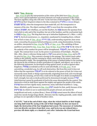 K&D, "Dan_8:23-24
Dan_8:23-26 give the interpretation of the vision of the little horn (Dan_8:9-12),
with a more special definition of certain elements not made prominent in the vision.
The horn signifies a king who will arise “in the last time of their kingdom.” The suffix to
‫ם‬ ָ‫כוּת‬ ְ‫ל‬ ַ‫מ‬ (of their kingdom) relates to the idea contained in ‫ת‬ ‫יּ‬ֻ‫כ‬ ְ‫ל‬ ַ‫מ‬ ni deniat (kings).
‫ים‬ ִ‫ע‬ ְ‫ֹשׁ‬‫פּ‬ ַ‫ה‬ ‫ם‬ ֵ‫ת‬ ָ‫ה‬ ְ‫,כּ‬ when the transgressors have made full, scil. the transgression or
measure of the sins. The object wanting to ‫ם‬ ֵ‫ת‬ ָ‫ה‬ is seen from the conception of the
subject. ‫ים‬ ִ‫ע‬ ְ‫ֹשׁ‬‫פּ‬ ַ‫,ה‬ the rebellious, are not the heathen, for ‫ע‬ַ‫שׁ‬ָ‫פּ‬ denotes the apostasy from
God which is only said of the Israelites, but not of the heathen; and the word points back
to ‫ע‬ַ‫שׁ‬ֶ‫פ‬ ְ‫בּ‬ in Dan_8:12. The king that rises up is Antiochus Epiphanes (cf. 1 Macc. 1:10ff.).
‫ים‬ִ‫נ‬ָ‫ז־פּ‬ַ‫,ע‬ hard of countenance, i.e., impudent, unashamed in trampling down, without
fear of God or man; cf. Deu_28:50. ‫ת‬ ‫יד‬ ִ‫ח‬ ‫ין‬ ִ‫ב‬ ֵ‫,מ‬ understanding mysteries; here sensu
malo, concealing his purpose behind ambiguous words, using dissimulation, forming
an artifice, interpreted in Dan_8:25 by ‫ה‬ ָ‫מ‬ ְ‫ר‬ ִ‫,מ‬ cf. Dan_11:21. The unfolding of these
qualities is presented in Dan_8:24, Dan_8:25; in Dan_8:24 of the ‫ים‬ִ‫נ‬ָ‫ז־פּ‬ַ‫.ע‬ By virtue of
the audacity of his conduct his power will be strengthened, ‫ֹח‬‫כ‬ ְ‫ב‬ ‫ֹא‬‫ל‬ ְ‫,ו‬ but not by his own
might. The contrast here is not: by the power or permission of God (Ephr., Theodrt.,
Häv., Hitz., Kran.), reference being made to ‫ן‬ ֵ‫ָת‬‫נּ‬ ִ‫תּ‬ (was given) in Dan_8:12, and to ‫ת‬ ֵ‫תּ‬
(to give) in Dan_8:13. This contrast is foreign to the passage. The context much rather
relates to the audacity and the cunning by which, more than by his power, Antiochus
raised himself to might. The strengthening of the power is limited neither to his reaching
the throne by the overthrow of other pretenders to it (Berth. and others), nor to the to
the following statements, he developed as king against Israel, as well as against other
kingdoms. ‫ת‬ ‫א‬ָ‫ל‬ ְ‫פּ‬ִ‫נ‬ (wonderful works) is used adverbially, as in Job_37:5 : in an
astonishing, wonderful way, he will work destruction. But from this word it does not
follow that the expression ‫ֹח‬‫כ‬ ְ‫ב‬ ‫ֹא‬‫ל‬ ְ‫ו‬ is to be referred to the power of God, for it does not
necessarily mean deeds or things supernaturally originating from God; and even though
it had only this meaning, yet here they could not be thought of as deeds accomplished in
God's strength, but only as deeds performed by demoniacal strength, because ‫ית‬ ִ‫ח‬ ְ‫ַשׁ‬‫י‬
(shall destroy) cannot be predicated of God in the sense determined by the context. This
destructive work he shall direct against the mighty and against the people of the saints.
‫ים‬ ִ‫ֲצוּמ‬‫ע‬ does not here signify many, numerous, many individual Israelites (v. Leng.,
Maur., Kliefoth), partly because in Dan_8:25 ‫ים‬ ִ‫בּ‬ ַ‫ר‬ stands for that, partly because of the
‫ים‬ ִ‫שׁ‬ֹ‫ד‬ ְ‫ק‬ ‫ם‬ַ‫,ע‬ by which we are to understand the people of Israel, not merely the
insignificant and weak, or pious (Kran.). Hence ‫ים‬ ִ‫ֲצוּמ‬‫ע‬ cannot mean the elders of Israel,
much less merely foreign kings (Berth., Dereser), but the mighty generally, under which
perhaps we are specially to think of heathen rulers.
CALVIN, "And at the end of their reign, when the wicked shall be at their height,
one king shall stand By saying at the end of their kingdom, he does not mean to
imply the destruction of the four kingdoms had ceased. The successors of Antiochus
were not directly cast down from their sway, and Syria was not reduced into a
province till about eighty or a hundred years after Antiochus the Great had been
173
 