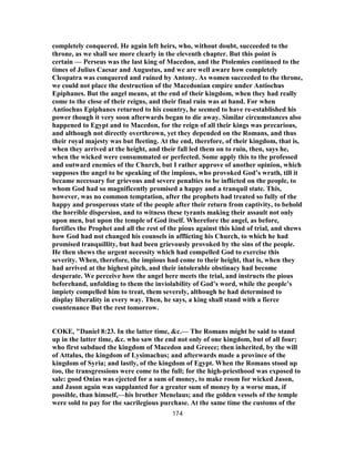 completely conquered. He again left heirs, who, without doubt, succeeded to the
throne, as we shall see more clearly in the eleventh chapter. But this point is
certain — Perseus was the last king of Macedon, and the Ptolemies continued to the
times of Julius Caesar and Augustus, and we are well aware how completely
Cleopatra was conquered and ruined by Antony. As women succeeded to the throne,
we could not place the destruction of the Macedonian empire under Antiochus
Epiphanes. But the angel means, at the end of their kingdom, when they had really
come to the close of their reigns, and their final ruin was at hand. For when
Antiochus Epiphanes returned to his country, he seemed to have re-established his
power though it very soon afterwards began to die away. Similar circumstances also
happened to Egypt and to Macedon, for the reign of all their kings was precarious,
and although not directly overthrown, yet they depended on the Romans, and thus
their royal majesty was but fleeting. At the end, therefore, of their kingdom, that is,
when they arrived at the height, and their fall led them on to ruin, then, says he,
when the wicked were consummated or perfected. Some apply this to the professed
and outward enemies of the Church, but I rather approve of another opinion, which
supposes the angel to be speaking of the impious, who provoked God’s wrath, till it
became necessary for grievous and severe penalties to be inflicted on the people, to
whom God had so magnificently promised a happy and a tranquil state. This,
however, was no common temptation, after the prophets had treated so fully of the
happy and prosperous state of the people after their return from captivity, to behold
the horrible dispersion, and to witness these tyrants making their assault not only
upon men, but upon the temple of God itself. Wherefore the angel, as before,
fortifies the Prophet and all the rest of the pious against this kind of trial, and shews
how God had not changed his counsels in afflicting his Church, to which he had
promised tranquillity, but had been grievously provoked by the sins of the people.
He then shews the urgent necessity which had compelled God to exercise this
severity. When, therefore, the impious had come to their height, that is, when they
had arrived at the highest pitch, and their intolerable obstinacy had become
desperate. We perceive how the angel here meets the trial, and instructs the pious
beforehand, unfolding to them the inviolability of God’s word, while the people’s
impiety compelled him to treat, them severely, although he had determined to
display liberality in every way. Then, he says, a king shall stand with a fierce
countenance But the rest tomorrow.
COKE, "Daniel 8:23. In the latter time, &c.— The Romans might be said to stand
up in the latter time, &c. who saw the end not only of one kingdom, but of all four;
who first subdued the kingdom of Macedon and Greece; then inherited, by the will
of Attalus, the kingdom of Lysimachus; and afterwards made a province of the
kingdom of Syria; and lastly, of the kingdom of Egypt. When the Romans stood up
too, the transgressions were come to the full; for the high-priesthood was exposed to
sale: good Onias was ejected for a sum of money, to make room for wicked Jason,
and Jason again was supplanted for a greater sum of money by a worse man, if
possible, than himself,—his brother Menelaus; and the golden vessels of the temple
were sold to pay for the sacrilegious purchase. At the same time the customs of the
174
 