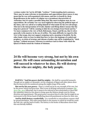 versions render ‫ץ‬ַ‫ﬠ‬ (‛az) by ̓‫ב‬‫םביה‬́‫ח‬‫ע‬ , "reckless." Understanding dark sentences.
There may be some reference to incantations and superstitious observances; it may
mean that he was well acquainted with omens, and how to benefit by them.
Regardlessness in the matter of religion was a prominent characteristic of
Antiochus; but it is quite a possible thing that, like most irreligious men, he was
superstitious. He certainly was very keen-sighted in observing the political signs of
the times, and very adroit at availing himself of what made for his own advantage.
This last is the interpretation of Ewald. Z‫צ‬ckler and Hitzig think it means that the
king here pictured "will be cunning to hide his own designs from friend and foe."
Yet more common is the view of Keil, Behrmann, Stuart, and Bevan, that it refers
generally to his mastery in the use of artifice. The main difficulty in regard to this
view is that usage, does not support assigning such a meaning to heedoth. On the
other hand, when we bear in mind that here we have the language of symbol and
prophecy, so tricks of strategy and chicane of policy may all be symbolized by "dark
sayings," without necessary reference to sentences such as those with which the
Queen of Sheba tested the wisdom of Solomon.
24 He will become very strong, but not by his own
power. He will cause astounding devastation and
will succeed in whatever he does. He will destroy
those who are mighty, the holy people.
BARNES, "And his power shall be mighty - He shall be a powerful monarch.
Though not as mighty as Alexander, yet his conquests of Egypt and other places show
that he deserved to be numbered among the mighty kings of the earth.
But not by his own power - That is, it shall not be by any strength of his own, but
by the power which God gives him. This is true of all kings and princes (compare Joh_
19:11; Isa_10:5, following), but it seems to be referred to here particularly to show that
the calamities which he was about to bring upon the Hebrew people were by Divine
direction and appointment. This great power was given him in order that he might be an
instrument in the Divine hand of inflicting deserved punishment on them for their sins.
And he shall destroy wonderfully - In a wonderful or extraordinary manner shall
he spread desolation. This refers particularly to the manner in which he would lay waste
the holy city, and the land of Judea. The history in the books of Maccabees shows that
this was literally fulfilled.
178
 