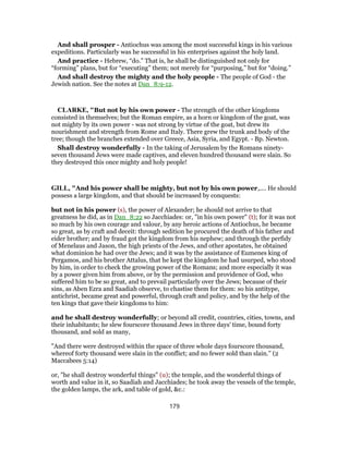 And shall prosper - Antiochus was among the most successful kings in his various
expeditions. Particularly was he successful in his enterprises against the holy land.
And practice - Hebrew, “do.” That is, he shall be distinguished not only for
“forming” plans, but for “executing” them; not merely for “purposing,” but for “doing.”
And shall destroy the mighty and the holy people - The people of God - the
Jewish nation. See the notes at Dan_8:9-12.
CLARKE, "But not by his own power - The strength of the other kingdoms
consisted in themselves; but the Roman empire, as a horn or kingdom of the goat, was
not mighty by its own power - was not strong by virtue of the goat, but drew its
nourishment and strength from Rome and Italy. There grew the trunk and body of the
tree; though the branches extended over Greece, Asia, Syria, and Egypt. - Bp. Newton.
Shall destroy wonderfully - In the taking of Jerusalem by the Romans ninety-
seven thousand Jews were made captives, and eleven hundred thousand were slain. So
they destroyed this once mighty and holy people!
GILL, "And his power shall be mighty, but not by his own power,.... He should
possess a large kingdom, and that should be increased by conquests:
but not in his power (s), the power of Alexander; he should not arrive to that
greatness he did, as in Dan_8:22 so Jacchiades: or, "in his own power" (t); for it was not
so much by his own courage and valour, by any heroic actions of Antiochus, he became
so great, as by craft and deceit: through sedition he procured the death of his father and
eider brother; and by fraud got the kingdom from his nephew; and through the perfidy
of Menelaus and Jason, the high priests of the Jews, and other apostates, he obtained
what dominion he had over the Jews; and it was by the assistance of Eumenes king of
Pergamos, and his brother Attalus, that he kept the kingdom he had usurped, who stood
by him, in order to check the growing power of the Romans; and more especially it was
by a power given him from above, or by the permission and providence of God, who
suffered him to be so great, and to prevail particularly over the Jews; because of their
sins, as Aben Ezra and Saadiah observe, to chastise them for them: so his antitype,
antichrist, became great and powerful, through craft and policy, and by the help of the
ten kings that gave their kingdoms to him:
and he shall destroy wonderfully; or beyond all credit, countries, cities, towns, and
their inhabitants; he slew fourscore thousand Jews in three days' time, bound forty
thousand, and sold as many,
"And there were destroyed within the space of three whole days fourscore thousand,
whereof forty thousand were slain in the conflict; and no fewer sold than slain.'' (2
Maccabees 5:14)
or, "he shall destroy wonderful things" (u); the temple, and the wonderful things of
worth and value in it, so Saadiah and Jacchiades; he took away the vessels of the temple,
the golden lamps, the ark, and table of gold, &c.:
179
 