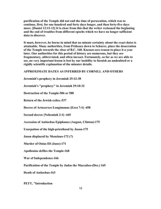 purification of the Temple did not end the time of persecution, which was to
continue, first, for one hundred and forty days longer, and then forty-five days
more. [Daniel 12:11-12] It is clear from this that the writer reckoned the beginning
and the end of troubles from different epochs which we have no longer sufficient
data to discover.
It must, however, be borne in mind that no minute certainty about the exact dates is
attainable. Many authorities, from Prideaux down to Schurer, place the desecration
of the Temple towards the close of B.C. 168. Kuenen sees reason to place it a year
later. Our authorities for this period of history are numerous, but they are
fragmentary, abbreviated, and often inexact. Fortunately, so far as we are able to
see, no very important lesson is lost by our inability to furnish an undoubted or a
rigidly scientific explanation of the minuter details.
APPROXIMATE DATES AS INFERRED BY CORNILL AND OTHERS
Jeremiah’s prophecy in Jeremiah 25:12-38
Jeremiah’s "prophecy" in Jeremiah 29:10-32
Destruction of the Temple-586 or 588
Return of the Jewish exiles.-537
Decree of Artaxerxes Longimanus [Ezra 7:1] -458
Second decree [Nehemiah 2:1] -445
Accession of Antiochus Epiphanes (August, Clinton)-175
Usurpation of the high-priesthood by Jason-175
Jason displaced by Menelaus-172 (?)
Murder of Onias III (June)-171
Apollonius defiles the Temple-168
War of Independence-166
Purification of the Temple by Judas the Maccabee-(Dec.) 165
Death of Antiochus-163
PETT, "Introduction
18
 