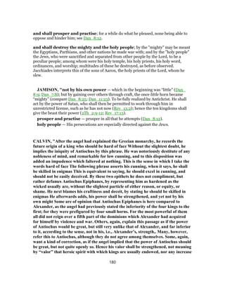 and shall prosper and practise; for a while do what he pleased, none being able to
oppose and hinder him; see Dan_8:12.
and shall destroy the mighty and the holy people; by the "mighty" may be meant
the Egyptians, Parthians, and other nations he made war with; and by the "holy people"
the Jews, who were sanctified and separated from other people by the Lord, to be a
peculiar people; among whom were his holy temple, his holy priests, his holy word,
ordinances, and worship; multitudes of these he destroyed, as before observed.
Jacchiades interprets this of the sons of Aaron, the holy priests of the Lord, whom he
slew.
JAMISON, "not by his own power — which in the beginning was “little” (Dan_
8:9; Dan_7:8); but by gaining over others through craft, the once little horn became
“mighty” (compare Dan_8:25; Dan_11:23). To be fully realized by Antichrist. He shall
act by the power of Satan, who shall then be permitted to work through him in
unrestricted license, such as he has not now (Rev_13:2); hence the ten kingdoms shall
give the beast their power (2Th_2:9-12; Rev_17:13).
prosper and practise — prosper in all that he attempts (Dan_8:12).
holy people — His persecutions are especially directed against the Jews.
CALVIN, "After the angel had explained the Grecian monarchy, he records the
future origin of a king who should be hard of face Without the slightest doubt, he
implies the iniquity of Antiochus by this phrase. He was notoriously destitute of any
nobleness of mind, and remarkable for low cunning, and to this disposition was
added an impudence which faltered at nothing. This is the sense in which I take the
words hard of face The following phrase asserts his cunning, when it says, he shall
be skilled in enigmas This is equivalent to saying, he should excel in cunning, and
should not be easily deceived. By these two epithets he does not compliment, but
rather defames Antiochus Epiphanes, by representing him as hardened as the
wicked usually are, without the slightest particle of either reason, or equity, or
shame. He next blames his craftiness and deceit, by stating he should be skilled in
enigmas He afterwards adds, his power shall be strengthened, and yet not by his
own might Some are of opinion that Antiochus Epiphanes is here compared to
Alexander, as the angel had previously stated the inferiority of the four kings to the
first; for they were prefigured by four small horns. For the most powerful of them
all did not reign over a fifth part of the dominions which Alexander had acquired
for himself by violence and war. Others, again, explain this passage as if the power
of Antiochus would be great, but still very unlike that of Alexander, and far inferior
to it, according to the sense, not in his, i.e., Alexander’s, strength,. Many, however,
refer this to Antiochus, although they do not agree among themselves. Some, again,
want a kind of correction, as if the angel implied that the power of Antiochus should
be great, but not quite openly so. Hence his valor shall be strengthened, not meaning
by “valor” that heroic spirit with which kings are usually endowed, nor any increase
180
 
