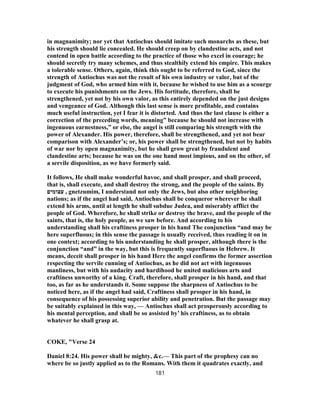 in magnanimity; nor yet that Antiochus should imitate such monarchs as these, but
his strength should lie concealed. He should creep on by clandestine acts, and not
contend in open battle according to the practice of those who excel in courage; he
should secretly try many schemes, and thus stealthily extend his empire. This makes
a tolerable sense. Others, again, think this ought to be referred to God, since the
strength of Antiochus was not the result of his own industry or valor, but of the
judgment of God, who armed him with it, because he wished to use him as a scourge
to execute his punishments on the Jews. His fortitude, therefore, shall be
strengthened, yet not by his own valor, as this entirely depended on the just designs
and vengeance of God. Although this last sense is more profitable, and contains
much useful instruction, yet I fear it is distorted. And thus the last clause is either a
correction of the preceding words, meaning” because he should not increase with
ingenuous earnestness,” or else, the angel is still comparing his strength with the
power of Alexander. His power, therefore, shall be strengthened, and yet not bear
comparison with Alexander’s; or, his power shall be strengthened, but not by habits
of war nor by open magnanimity, but he shall grow great by fraudulent and
clandestine arts; because he was on the one hand most impious, and on the other, of
a servile disposition, as we have formerly said.
It follows, He shall make wonderful havoc, and shall prosper, and shall proceed,
that is, shall execute, and shall destroy the strong, and the people of the saints. By
‫עצומים‬ , gnetzumim, I understand not only the Jews, but also other neighboring
nations; as if the angel had said, Antiochus shall be conqueror wherever he shall
extend his arms, until at length he shall subdue Judea, and miserably afflict the
people of God. Wherefore, he shall strike or destroy the brave, and the people of the
saints, that is, the holy people, as we saw before. And according to his
understanding shall his craftiness prosper in his hand The conjunction “and may be
here superfluous; in this sense the passage is usually received, thus reading it on in
one context; according to his understanding he shall prosper, although there is the
conjunction “and” in the way, but this is frequently superfluous in Hebrew. It
means, deceit shall prosper in his hand Here the angel confirms the former assertion
respecting the servile cunning of Antiochus, as he did not act with ingenuous
manliness, but with his audacity and hardihood he united malicious arts and
craftiness unworthy of a king. Craft, therefore, shall prosper in his hand, and that
too, as far as he understands it. Some suppose the sharpness of Antiochus to be
noticed here, as if the angel had said, Craftiness shall prosper in his hand, in
consequence of his possessing superior ability and penetration. But the passage may
be suitably explained in this way, — Antiochus shall act prosperously according to
his mental perception, and shall be so assisted by’ his craftiness, as to obtain
whatever he shall grasp at.
COKE, "Verse 24
Daniel 8:24. His power shall be mighty, &c.— This part of the prophesy can no
where be so justly applied as to the Romans. With them it quadrates exactly, and
181
 