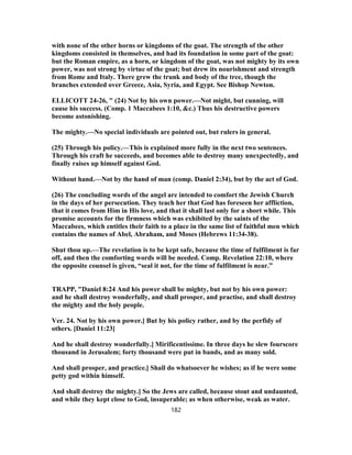 with none of the other horns or kingdoms of the goat. The strength of the other
kingdoms consisted in themselves, and had its foundation in some part of the goat:
but the Roman empire, as a horn, or kingdom of the goat, was not mighty by its own
power, was not strong by virtue of the goat; but drew its nourishment and strength
from Rome and Italy. There grew the trunk and body of the tree, though the
branches extended over Greece, Asia, Syria, and Egypt. See Bishop Newton.
ELLICOTT 24-26, " (24) Not by his own power.—Not might, but cunning, will
cause his success. (Comp. 1 Maccabees 1:10, &c.) Thus his destructive powers
become astonishing.
The mighty.—No special individuals are pointed out, but rulers in general.
(25) Through his policy.—This is explained more fully in the next two sentences.
Through his craft he succeeds, and becomes able to destroy many unexpectedly, and
finally raises up himself against God.
Without hand.—Not by the hand of man (comp. Daniel 2:34), but by the act of God.
(26) The concluding words of the angel are intended to comfort the Jewish Church
in the days of her persecution. They teach her that God has foreseen her affliction,
that it comes from Him in His love, and that it shall last only for a short while. This
promise accounts for the firmness which was exhibited by the saints of the
Maccabees, which entitles their faith to a place in the same list of faithful men which
contains the names of Abel, Abraham, and Moses (Hebrews 11:34-38).
Shut thou up.—The revelation is to be kept safe, because the time of fulfilment is far
off, and then the comforting words will be needed. Comp. Revelation 22:10, where
the opposite counsel is given, “seal it not, for the time of fulfilment is near.”
TRAPP, "Daniel 8:24 And his power shall be mighty, but not by his own power:
and he shall destroy wonderfully, and shall prosper, and practise, and shall destroy
the mighty and the holy people.
Ver. 24. Not by his own power.] But by his policy rather, and by the perfidy of
others. [Daniel 11:23]
And he shall destroy wonderfully.] Mirificentissime. In three days he slew fourscore
thousand in Jerusalem; forty thousand were put in bands, and as many sold.
And shall prosper, and practice.] Shall do whatsoever he wishes; as if he were some
petty god within himself.
And shall destroy the mighty.] So the Jews are called, because stout and undaunted,
and while they kept close to God, insuperable; as when otherwise, weak as water.
182
 