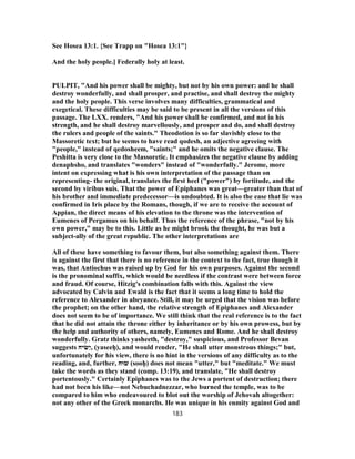 See Hosea 13:1. {See Trapp on "Hosea 13:1"}
And the holy people.] Federally holy at least.
PULPIT, "And his power shall be mighty, but not by his own power: and he shall
destroy wonderfully, and shall prosper, and practise, and shall destroy the mighty
and the holy people. This verse involves many difficulties, grammatical and
exegetical. These difficulties may be said to be present in all the versions of this
passage. The LXX. renders, "And his power shall be confirmed, and not in his
strength, and he shall destroy marvellously, and prosper and do, and shall destroy
the rulers and people of the saints." Theodotion is so far slavishly close to the
Massoretic text; but he seems to have read qodesh, an adjective agreeing with
"people," instead of qedosheem, "saints;" and he omits the negative clause. The
Peshitta is very close to the Massoretic. It emphasizes the negative clause by adding
denaphsho, and translates "wonders" instead of "wonderfully." Jerome, more
intent on expressing what is his own interpretation of the passage than on
representing- the original, translates the first heel ("power") by fortitude, and the
second by viribus suis. That the power of Epiphanes was great—greater than that of
his brother and immediate predecessor—is undoubted. It is also the ease that lie was
confirmed in Iris place by the Romans, though, if we are to receive the account of
Appian, the direct means of his elevation to the throne was the intervention of
Eumenes of Pergamus on his behalf. Thus the reference of the phrase, "not by his
own power," may be to this. Little as he might brook the thought, he was but a
subject-ally of the great republic. The other interpretations are
All of these have something to favour them, but also something against them. There
is against the first that there is no reference in the context to the fact, true though it
was, that Antiochus was raised up by God for his own purposes. Against the second
is the pronominal suffix, which would be needless if the contrast were between force
and fraud. Of course, Hitzig's combination falls with this. Against the view
advocated by Calvin and Ewald is the fact that it seems a long time to hold the
reference to Alexander in abeyance. Still, it may be urged that the vision was before
the prophet; on the other hand, the relative strength of Epiphanes and Alexander
does not seem to be of importance. We still think that the real reference is to the fact
that he did not attain the throne either by inheritance or by his own prowess, but by
the help and authority of others, namely, Eumencs and Rome. And he shall destroy
wonderfully. Gratz thinks yasheeth, "destroy," suspicious, and Professor Bevan
suggests ‫יח‬ ִ‫ַשׂ‬‫י‬, (yaseeḥ), and would render, "He shall utter monstrous things;" but,
unfortunately for his view, there is no hint in the versions of any difficulty as to the
reading, and, further, ‫שׂוּח‬ (sooḥ) does not mean "utter," but "meditate." We must
take the words as they stand (comp. 13:19), and translate, "He shall destroy
portentously." Certainly Epiphanes was to the Jews a portent of destruction; there
had not been his like—not Nebuchadnezzar, who burned the temple, was to be
compared to him who endeavoured to blot out the worship of Jehovah altogether:
not any other of the Greek monarchs. He was unique in his enmity against God and
183
 