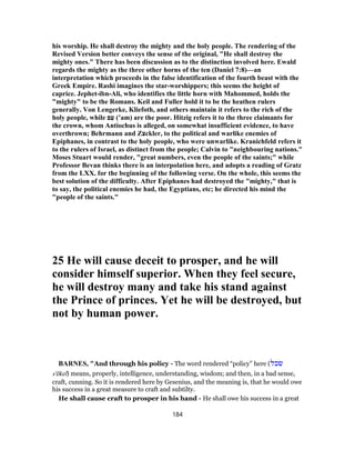 his worship. He shall destroy the mighty and the holy people. The rendering of the
Revised Version better conveys the sense of the original, "He shall destroy the
mighty ones." There has been discussion as to the distinction involved here. Ewald
regards the mighty as the three other horns of the ten (Daniel 7:8)—an
interpretation which proceeds in the false identification of the fourth beast with the
Greek Empire. Rashi imagines the star-worshippers; this seems the height of
caprice. Jephet-ibn-Ali, who identifies the little horn with Mahommed, holds the
"mighty" to be the Romans. Keil and Fuller hold it to be the heathen rulers
generally. Von Lengerke, Kliefoth, and others maintain it refers to the rich of the
holy people, while ‫ם‬ַ‫ﬠ‬ (‛am) are the poor. Hitzig refers it to the three claimants for
the crown, whom Antiochus is alleged, on somewhat insufficient evidence, to have
overthrown; Behrmann and Z‫צ‬ckler, to the political and warlike enemies of
Epiphanes, in contrast to the holy people, who were unwarlike. Kranichfeld refers it
to the rulers of Israel, as distinct from the people; Calvin to "neighbouring nations."
Moses Stuart would render, "great numbers, even the people of the saints;" while
Professor Bevan thinks there is an interpolation here, and adopts a reading of Gratz
from the LXX. for the beginning of the following verse. On the whole, this seems the
best solution of the difficulty. After Epiphanes had destroyed the "mighty," that is
to say, the political enemies he had, the Egyptians, etc; he directed his mind the
"people of the saints."
25 He will cause deceit to prosper, and he will
consider himself superior. When they feel secure,
he will destroy many and take his stand against
the Prince of princes. Yet he will be destroyed, but
not by human power.
BARNES, "And through his policy - The word rendered “policy” here (‫שׂכל‬
s'êkel) means, properly, intelligence, understanding, wisdom; and then, in a bad sense,
craft, cunning. So it is rendered here by Gesenius, and the meaning is, that he would owe
his success in a great measure to craft and subtilty.
He shall cause craft to prosper in his hand - He shall owe his success in a great
184
 