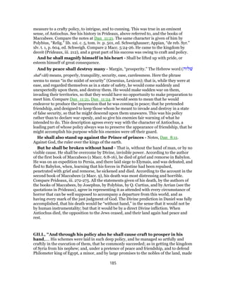 measure to a crafty policy, to intrigue, and to cunning. This was true in an eminent
sense, of Antiochus. See his history in Prideaux, above referred to, and the books of
Maccabees. Compare the notes at Dan_11:21. The same character is given of him by
Polybius, “Relig.” lib. xxi. c. 5, tom. iv. p. 501, ed. Schweighauser; Appian, “de reb. Syr.”
xlv. t. 1, p. 604, ed. Schweigh. Compare 2 Macc. 5:24-26. He came to the kingdom by
deceit (Prideaux, iii. 212), and a great part of his success was owing to craft and policy.
And he shall magnify himself in his heart - Shall be lifted up with pride, or
esteem himself of great consequence.
And by peace shall destroy many - Margin, “prosperity.” The Hebrew word (‫שׁלוה‬
shale
vâh) means, properly, tranquility, security, ease, carelessness. Here the phrase
seems to mean “in the midst of security” (Gesenius, Lexicon); that is, while they were at
ease, and regarded themselves as in a state of safety, he would come suddenly and
unexpectedly upon them, and destroy them. He would make sudden war on them,
invading their territories, so that they would have no opportunity to make preparation to
meet him. Compare Dan_11:21, Dan_11:24. It would seem to mean that he would
endeavor to produce the impression that he was coming in peace; that he pretended
friendship, and designed to keep those whom he meant to invade and destroy in a state
of false security, so that he might descend upon them unawares. This was his policy
rather than to declare war openly, and so give his enemies fair warning of what he
intended to do. This description agrees every way with the character of Antiochus, a
leading part of whose policy always was to preserve the appearance of friendship, that he
might accomplish his purpose while his enemies were off their guard.
He shall also stand up against the Prince of princes - Notes, Dan_8:11.
Against God, the ruler over the kings of the earth.
But he shall be broken without hand - That is, without the hand of man, or by no
visible cause. He shall be overcome by Divine, invisible power. According to the author
of the first book of Maccabees (1 Macc. 6:8-16), he died of grief and remorse in Babylon.
He was on an expedition to Persia, and there laid siege to Elymais, and was defeated, and
fled to Babylon, when, learning that his forces in Palestine had been repulsed,
penetrated with grief and remorse, he sickened and died. According to the account in the
second book of Maccabees (2 Macc. 9), his death was most distressing and horrible.
Compare Prideaux, iii. 272-275. All the statements given of his death, by the authors of
the books of Maccabees, by Josephus, by Polybius, by Q. Curtius, and by Arrian (see the
quotations in Prideaux), agree in representing it as attended with every circumstance of
horror that can be well supposed to accompany a departure from this world, and as
having every mark of the just judgment of God. The Divine prediction in Daniel was fully
accomplished, that his death would be “without hand,” in the sense that it would not be
by human instrumentality; but that it would be by a direct Divine infliction. When
Antiochus died, the opposition to the Jews ceased, and their land again had peace and
rest.
GILL, "And through his policy also he shall cause craft to prosper in his
hand,.... His schemes were laid in such deep policy, and he managed so artfully and
craftily in the execution of them, that he commonly succeeded; as in getting the kingdom
of Syria from his nephew; and, under a pretence of peace and friendship, and to defend
Philometer king of Egypt, a minor, and by large promises to the nobles of the land, made
185
 