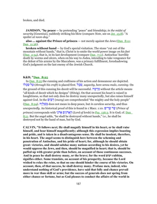 broken, and died.
JAMISON, "by peace — by pretending “peace” and friendship; in the midst of
security [Gesenius], suddenly striking his blow (compare Note, see on Jer_15:8). “A
spoiler at noon-day.”
also ... against the Prince of princes — not merely against the Jews (Dan_8:11;
Dan_11:36).
broken without hand — by God’s special visitation. The stone “cut out of the
mountain without hands,” that is, Christ is to smite the world power image on his feet
(Dan_2:34), that is, in its last development (compare Dan_7:11). Antiochus’ horrible
death by worms and ulcers, when on his way to Judea, intending to take vengeance for
the defeat of his armies by the Maccabees, was a primary fulfillment, foreshadowing
God’s judgment on the last enemy of the Jewish Church.
K&D, "Dan_8:25
In Dan_8:25 the cunning and craftiness of his action and demeanour are depicted.
‫ל‬ ְ‫כ‬ ִ‫שׂ‬ ‫ל‬ַ‫ע‬ (through his craft) is placed first. ‫ל‬ֶ‫כ‬ ֵ‫,שׂ‬ sagacity, here sensu malo, cunning. On
the ground of this cunning his deceit will be successful. ‫ה‬ ָ‫מ‬ ְ‫ר‬ ִ‫מ‬ without the article means
“all kinds of deceit which he designs” (Hitzig). On that account his heart is raised in
haughtiness, so that not only does he destroy many unexpectedly, but also raises himself
against God. In the ‫ים‬ ִ‫בּ‬ ַ‫ר‬ (many) are comprehended “the mighty and the holy people”
(Dan_8:24). ‫ָה‬‫ו‬ ְ‫ל‬ַ‫שׁ‬ ְ‫בּ‬ does not mean in deep peace, but in careless security, and thus
unexpectedly. An historical proof of this is found in 1 Macc. 1:10. ‫ים‬ ִ‫ר‬ָ‫שׂ‬ ‫ר‬ַ‫שׂ‬ (Prince of
princes) corresponds with ‫ֵי‬‫נ‬ֹ‫ד‬ֲ‫א‬ ‫ים‬ִ‫ֲדֹנ‬‫א‬ ָ‫ה‬ (Lord of lords) in Psa_136:3. It is God; cf. Dan_
8:11. But the angel adds, “he shall be destroyed without hands,” i.e., he shall be
destroyed not by the hand of man, but by God.
CALVIN, "It follows next; He shall magnify himself in his heart, or he shall raise
himself, and bear himself magnificently; although this expression implies boasting
and pride, and is taken in a disadvantageous sense. He shall be insolent, therefore,
in his heart. The angel seems to distinguish here between the scheming and
penetration of Antiochus, and his pride of heart; for, although he should obtain
great: victories, and should subdue many nations according to his desires, yet he
would oppress the Jews, and then, should be magnified in heart; that is, should be
puffed up with greater pride than before, on account of those continuous successes.
And in peace he shall destroy many, or the brave; for the word ‫רבים‬ rabbim,
signifies either. Some translate, on account of his prosperity, because the Lord
wished to relax the reins, so that no one should hinder the course of his victories. On
account, then, of that success, he shall destroy many. Profane men, indeed, who
understand nothing of God’s providence, have said that folly and chance prevail
more in war than skill or arms; but the success of generals does not spring from
either chance or fortune, but as God pleases to conduct the affairs of the world in
187
 