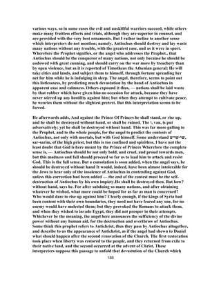 various ways, so in some eases the evil and unskillful warriors succeed, while others
make many fruitless efforts and trials, although they are superior in counsel, and
are provided with the very best ornaments. But I rather incline to another sense
which interpreters do not mention; namely, Antiochus should destroy and lay waste
many nations without any trouble, with the greatest ease, and as it were in sport.
Wherefore the Prophet signifies, or the angel who addresses the Prophet., that
Antiochus should be the conqueror of many nations, not only because he should be
endowed with great cunning, and should carry on the war more by treachery than
by open violence, but as it is reported of Timotheus the Athenian general: He will
take cities and lands, and subject them to himself, through fortune spreading her
net for him while he is indulging in sleep. The angel, therefore, seems to point out
this listlessness, by predicting much devastation by the hand of Antiochus in
apparent ease and calmness. Others expound it thus, — nations shall be laid waste
by that robber which have given him no occasion for attack, because they have
never stirred up any hostility against him; but when they attempt to cultivate peace,
he wearies them without the slightest pretext. But this interpretation seems to be
forced.
He afterwards adds, And against the Prince Of Princes he shall stand, or rise up,
and he shall be destroyed without hand, or shall be ruined. The ‫,ו‬ vau, is put
adversatively; yet he shall be destroyed without hand. This was far more galling to
the Prophet, and to the whole people, for the angel to predict the contests of
Antiochus, not only with mortals, but with God himself. Some understand ‫שר‬-‫שרים‬ ,
sar-sarim, of the high priest, but this is too confined and spiritless. I have not the
least doubt that God is here meant by the Prince of Princes Wherefore the complete
sense is, — Antiochus should be not only bold, and cruel, and proud towards men,
but this madness and full should proceed so far as to lead him to attack and resist
God. This is the full sense. But a consolation is soon added, when the angel says, he
should be destroyed without hand It would, indeed, have been almost intolerable for
the Jews to hear only of the insolence of Antiochus in contending against God,
unless this correction had been added — the end of the contest must be the self-
destruction of Antiochus by his own impiety.He shall be destroyed then. But how?
without hand, says he. For after subduing so many nations, and after obtaining
whatever he wished, what more could be hoped for as far as man is concerned?
Who would dare to rise up against him? Clearly enough, if the kings of Syria had
been content with their own boundaries, they need not have feared any one, for no
enemy would have molested them; but they provoked the Romans to attack them,
and when they wished to invade Egypt, they did not prosper in their attempts.
Whichever be the meaning, the angel here announces the sufficiency of the divine
power without any human aid, for the destruction and overthrow of Antiochus.
Some think this prophet refers to Antichrist, thus they pass by Antiochus altogether,
and describe to us the appearance of Antichrist, as if the angel had shewn to Daniel
what should happen after the second renovation of the Church. The first restoration
took place when liberty was restored to the people, and they returned from exile to
their native land, and the second occurred at the advent of Christ. These
interpreters suppose this passage to unfold that devastation of the Church which
188
 