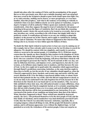 should take place after the coming of Christ, and the promulgation of the gospel.
But as we have previously seen, this is not a suitable meaning, and I am surprised
that men versed in the Scriptures should so pour forth clouds upon clear light. For,
as we said yesterday, nothing can be clearer, or more perspicuous, or even more
familiar, than this prophecy. And what is the tendency of ascribing so violently to
Antichrist what even mere children clearly see to be spoken of Antiochus, except to
deprive Scripture of all its authority? Others speak more modestly and more
considerately, when they suppose the angel to treat of Antiochus for the purpose of
depicting in his person the figure of Antichrist. But I do not think this reasoning
sufficiently sound. I desire the sacred oracles to be treated so reverently, that no one
may introduce any variety according to the will of man, but simply hold what is
positively certain. It would please me better to see any one wishing to adapt this
prophecy to the present use of the Church, and to apply to Antichrist by analogy
what is said of Antiochus. We know that whatever happened to the Church of old,
belongs also to us, because we have fallen upon the fullness of times.
No doubt the Holy Spirit wished to teach us how to bear our cross by making use of
this example, but as I have already said, it seems to me far too frivolous to search for
allegories. We should be content with true simplicity, and transfer to ourselves
whatever occurred to the ancient people. (1 Corinthians 10:11.) With how much
reason does the Apostle say there should be false teachers in the kingdom of Christ,
as there were formerly false prophets! (2 Peter 2:1.) So we must determine, that the
devil, who was a murderer from the beginning, will always find those whom he will
stir up and impel to persecute the Church. The devil contends at this very day, not
only by fallacious doctrines, and impious errors, and impostures, but also by cruel
tyranny, as he inflames many impious men to madness, and thus harasses the sons
of God. As the Jews ought not to quail under the calamities which oppressed them,
through Daniel’s predictions concerning Antiochus, so the same doctrine ought in
these days to fortify us, lest the novelty of our calamities should appall us, when the
Church is oppressed by heavy burdens, and tyrants rage and storm, with fire and
sword. (Romans 8:28 :) For the fathers experienced similar trials, to whom Christ
had not then pointed out the way of life, and who did not comprehend so clearly as
we do our duty to be conformed to the only-begotten Son of God, because he is the
first-born in the Church; he is our head and we are his members. This. was not so
fully unfolded to those holy men, who still endured under so many afflictions, when
they might suppose the Church completely buried, as it is certainly surprising that
they did not yield a hundred times over to so many and such dreadful calamities.
Therefore this doctrine will be best accommodated to our instruction, if we are
convinced of the justice of our condition not being better than that of the fathers.
What, therefore, happened to them? These wicked ones should be destroyed,
namely, the Jews:, who professed themselves to be the elect people of God, and the
holy family of Abraham, and in numberless ways had obstinately provoked God’s
wrath; thus the Church was miserably harassed. Antiochus, especially, like a
sweeping tempest, reduced all things to ruin, till the people felt themselves utterly
undone, and to all human appearance were without the slightest hope. As God
punished so severely the wickedness of his ancient people, it does not surprise us
189
 