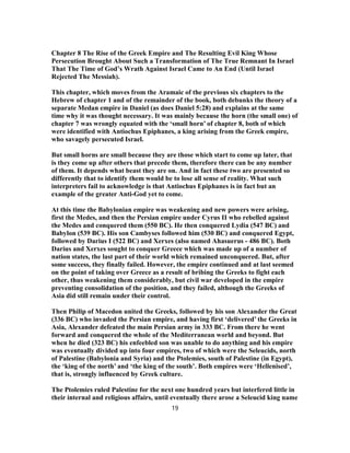 Chapter 8 The Rise of the Greek Empire and The Resulting Evil King Whose
Persecution Brought About Such a Transformation of The True Remnant In Israel
That The Time of God’s Wrath Against Israel Came to An End (Until Israel
Rejected The Messiah).
This chapter, which moves from the Aramaic of the previous six chapters to the
Hebrew of chapter 1 and of the remainder of the book, both debunks the theory of a
separate Medan empire in Daniel (as does Daniel 5:28) and explains at the same
time why it was thought necessary. It was mainly because the horn (the small one) of
chapter 7 was wrongly equated with the ‘small horn’ of chapter 8, both of which
were identified with Antiochus Epiphanes, a king arising from the Greek empire,
who savagely persecuted Israel.
But small horns are small because they are those which start to come up later, that
is they come up after others that precede them, therefore there can be any number
of them. It depends what beast they are on. And in fact these two are presented so
differently that to identify them would be to lose all sense of reality. What such
interpreters fail to acknowledge is that Antiochus Epiphanes is in fact but an
example of the greater Anti-God yet to come.
At this time the Babylonian empire was weakening and new powers were arising,
first the Medes, and then the Persian empire under Cyrus II who rebelled against
the Medes and conquered them (550 BC). He then conquered Lydia (547 BC) and
Babylon (539 BC). His son Cambyses followed him (530 BC) and conquered Egypt,
followed by Darius I (522 BC) and Xerxes (also named Ahasuerus - 486 BC). Both
Darius and Xerxes sought to conquer Greece which was made up of a number of
nation states, the last part of their world which remained unconquered. But, after
some success, they finally failed. However, the empire continued and at last seemed
on the point of taking over Greece as a result of bribing the Greeks to fight each
other, thus weakening them considerably, but civil war developed in the empire
preventing consolidation of the position, and they failed, although the Greeks of
Asia did still remain under their control.
Then Philip of Macedon united the Greeks, followed by his son Alexander the Great
(336 BC) who invaded the Persian empire, and having first ‘delivered’ the Greeks in
Asia, Alexander defeated the main Persian army in 333 BC. From there he went
forward and conquered the whole of the Mediterranean world and beyond. But
when he died (323 BC) his enfeebled son was unable to do anything and his empire
was eventually divided up into four empires, two of which were the Seleucids, north
of Palestine (Babylonia and Syria) and the Ptolemies, south of Palestine (in Egypt),
the ‘king of the north’ and ‘the king of the south’. Both empires were ‘Hellenised’,
that is, strongly influenced by Greek culture.
The Ptolemies ruled Palestine for the next one hundred years but interfered little in
their internal and religious affairs, until eventually there arose a Seleucid king name
19
 