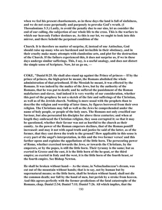 when we feel his present chastisements, as in these days the land is full of sinfulness,
and we do not cease perpetually and purposely to provoke God’s wrath. (1
Thessalonians 3:3.) Lastly, to avoid the penalty due to our sins, let us consider the
end of our calling, the subjection of our whole life to the cross. This is the warfare to
which our heavenly Father destines us. As this is our lot, we ought to look into this
mirror, and there behold the perpetual condition of the
Church. It is therefore no matter of surprise, if, instead of one Antiochus, God
should raise up many who are hardened and invincible in their obstinacy, and in
their cruelty make many attempts with clandestine arts, and plot for the destruction
of the Church. If the fathers experienced this, it does not surprise us, if we in these
days undergo similar sufferings. This, I say, is a useful analogy, and does not distort
the simple sense of Scripture. Now, let us go on, —
COKE, "Daniel 8:25. He shall also stand up against the Prince of princes— If by the
prince of princes, the high-priest be meant, the Romans abolished the whole
administration of that priesthood. If the Messiah be meant, it was effected by the
Romans. It was indeed by the malice of the Jews, but by the authority of the
Romans, that he was put to death; and he suffered the punishment of the Roman
malefactors and slaves. And indeed it is very worthy of our consideration, whether
this part of the prophesy be not a sketch of the fate and sufferings of the Christian,
as well as of the Jewish church. Nothing is more usual with the prophets than to
describe the religion and worship of later times, by figures borrowed from their own
religion. The Christians may full as well as the Jews be comprehended under the
name of holy people, or people of the holy ones. The Romans not only crucified our
Saviour, but also persecuted his disciples for above three centuries; and when at
length they embraced the Christian religion, they soon corrupted it; so that it may
be questioned, whether their favour was not as hurtful to the church as their
enmity. As the power of the Roman emperors declines, that of the Roman pontiff
increased: and may it not with equal truth and justice be said of the latter, as of the
former, that they cast down the truth to the ground? How applicable in this sense is
every part of the angel's interpretation, in this and the two former verses! and this
farther opens and explains the appellations of the little horn. The persecuting power
of Rome, whether exercised towards the Jews, or towards the Christians, by the
emperors, or by the popes, is still the little horn. Their tyranny is the same; but as
exerted in Greece and the east, it is the little horn of the he-goat, or the third
empire; as exerted in Italy and the west, it is the little horn of the fourth beast, or
the fourth empire. See Bishop Newton.
He shall be broken without hand— As the stone, in Nebuchadnezzar's dream, was
cut out of the mountain without hands; that is to say, not by human but by
supernatural means; so the little horn, shall be broken without hand; shall not die
the common death; nor fall by the hand of men, but perish by a stroke from heaven.
And this agrees perfectly with the former predictions of the fatal catastrophe of the
Romans, chap. Daniel 2:34; Daniel 7:11; Daniel 7:26. All which implies, that the
190
 