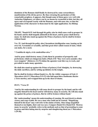 dominion of the Romans shall finally be destroyed by some extraordinary
manifestation of the divine power. By thus retracing the particulars of this
remarkable prophesy, it appears, that though some of them agree very well with
Antiochus Epiphanes, yet others can by no means be reconciled to him; but they all
agree and correspond exactly with the Romans, and with none else; so that the
application of the character to them must be the right application. See Bishop
Newton.
TRAPP, "Daniel 8:25 And through his policy also he shall cause craft to prosper in
his hand; and he shall magnify [himself] in his heart, and by peace shall destroy
many: he shall also stand up against the Prince of princes; but he shall be broken
without hand.
Ver. 25. And through his policy also.] Incumbens intelligentiae suae, leaning on his
own wit, Versutulus et versatilis, and that great elixir called reason of state, which
can make, for a need,
“ Candida de nigris, et de candentibus atra. ”
And by peace shall destroy many.] Undo them by promises of prosperity and
preferment, which are dangerous baits; [Mark 4:9] "they were sawn asunder, they
were tempted." [Hebrews 11:37] Julian the apostate went this way to work, and
prevailed to make many apostates.
He shall also stand up against the Prince of princes.] God Almighty, by destroying
the daily sacrifices, and by setting up idolatry in the temple.
But he shall be broken without hand,] i.e., By the visible vengeance of God, [1
Maccabees 6:8-13 2 Maccabees 9:5-11] who laid upon him a loathsome disease
( Tetro morbo), and wrapped him up in the sheet of shame.
PETT, "Verse 25
‘And by his understanding he will cause deceit to prosper by his hand, and he will
magnify himself in his heart and he will destroy many in security. He will also stand
up against the prince of princes. But he will be broken without hand.’
His ‘understanding’ means his understanding of cunning. He used deceit to obtain
victory and reap wealth. He was a man who could not be trusted. ‘Magnifying
himself in his heart’ may well refer to his claims of deity. Once kings magnified
themselves too highly, their end was sure. Compare Daniel 8:4; Daniel 8:8. ‘Destroy
many in security’ probably refers to his methods such as that of pretending to come
in peace and then taking men by surprise and slaughtering them (see 1 Maccabees
1:29-30).
191
 