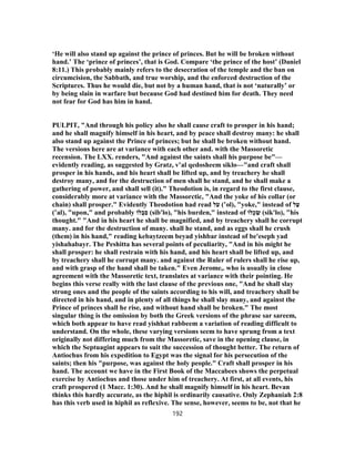 ‘He will also stand up against the prince of princes. But he will be broken without
hand.’ The ‘prince of princes’, that is God. Compare ‘the prince of the host’ (Daniel
8:11.) This probably mainly refers to the desecration of the temple and the ban on
circumcision, the Sabbath, and true worship, and the enforced destruction of the
Scriptures. Thus he would die, but not by a human hand, that is not ‘naturally’ or
by being slain in warfare but because God had destined him for death. They need
not fear for God has him in hand.
PULPIT, "And through his policy also he shall cause craft to prosper in his hand;
and he shall magnify himself in his heart, and by peace shall destroy many: he shall
also stand up against the Prince of princes; but he shall be broken without hand.
The versions here are at variance with each other and. with the Massoretic
recension. The LXX. renders, "And against the saints shall his purpose be"—
evidently reading, as suggested by Gratz, v‛al qedosheem siklo—"and craft shall
prosper in his hands, and his heart shall be lifted up, and by treachery he shall
destroy many, and for the destruction of men shall he stand, and he shall make a
gathering of power, and shall sell (it)." Theodotion is, in regard to the first clause,
considerably more at variance with the Massorctic, "And the yoke of his collar (or
chain) shall prosper." Evidently Theodotion had read ‫ל‬ֹ‫ע‬ (‛ol), "yoke," instead of ‫ל‬ַ‫ﬠ‬
(‛al), "upon," and probably ‫לוֹ‬ ְ‫ב‬ ִ‫ס‬ (sib'lo), "his burden," instead of ‫לוֹ‬ ְ‫כ‬ ִ‫שׂ‬ (sik'lo), "his
thought." "And in his heart he shall be magnified, and by treachery shall he corrupt
many. and for the destruction of many. shall he stand, and as eggs shall he crush
(them) in his hand," reading kebaytzeem beyad yishbar instead of be'eseph yad
yishahabayr. The Peshitta has several points of peculiarity, "And in his might he
shall prosper: he shall restrain with his hand, and his heart shall be lifted up, and
by treachery shall he corrupt many. and against the Ruler of rulers shall he rise up,
and with grasp of the hand shall be taken." Even Jerome,. who is usually in close
agreement with the Massoretic text, translates at variance with their pointing. He
begins this verse really with the last clause of the previous one, "And he shall slay
strong ones and the people of the saints according to his will, and treachery shall be
directed in his hand, and in plenty of all things he shall slay many, and against the
Prince of princes shall he rise, and without hand shall be broken." The most
singular thing is the omission by both the Greek versions of the phrase sar sareem,
which both appear to have read yishhat rabbeem a variation of reading difficult to
understand. On the whole, these varying versions seem to have sprung from a text
originally not differing much from the Massoretic, save in the opening clause, in
which the Septuagint appears to suit the succession of thought better. The return of
Antiochus from his expedition to Egypt was the signal for his persecution of the
saints; then his "purpose, was against the holy people." Craft shall prosper in his
hand. The account we have in the First Book of the Maccabees shows the perpetual
exercise by Antiochus and those under him of treachery. At first, at all events, his
craft prospered (1 Macc. 1:30). And he shall magnify himself in his heart. Bevan
thinks this hardly accurate, as the hiphil is ordinarily causative. Only Zephaniah 2:8
has this verb used in hiphil as reflexive. The sense, however, seems to be, not that he
192
 