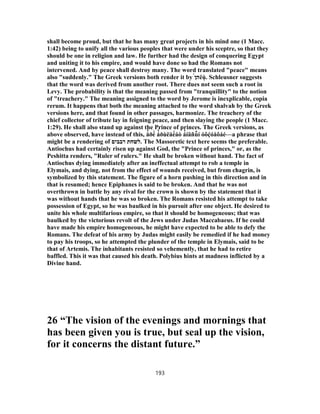 shall become proud, but that he has many great projects in his mind one (1 Macc.
1:42) being to unify all the various peoples that were under his sceptre, so that they
should be one in religion and law. He further had the design of conquering Egypt
and uniting it to his empire, and would have done so had the Romans not
intervened. And by peace shall destroy many. The word translated "peace" means
also "suddenly." The Greek versions both render it by ‫ה‬́‫ן‬ ëùͅ . Schleusner suggests
that the word was derived from another root. There dues not seem such a root in
Levy. The probability is that the meaning passed from "tranquillity" to the notion
of "treachery." The meaning assigned to the word by Jerome is inexplicable, copia
rerum. It happens that both the meaning attached to the word shalvah by the Greek
versions here, and that found in other passages, harmonize. The treachery of the
chief collector of tribute lay in feigning peace, and then slaying the people (1 Macc.
1:29). He shall also stand up against the Prince of princes. The Greek versions, as
above observed, have instead of this, å̓ ðé̀ á̓ ðùëåé́áò á̓ íäñù͂ í óôḉóåôáé—a phrase that
might be a rendering of ‫רבבים‬ ‫.לשחת‬ The Massoretic text here seems the preferable.
Antiochus had certainly risen up against God, the "Prince of princes," or, as the
Peshitta renders, "Ruler of rulers." He shall be broken without hand. The fact of
Antiochus dying immediately after an ineffectual attempt to rob a temple in
Elymais, and dying, not from the effect of wounds received, but from chagrin, is
symbolized by this statement. The figure of a horn pushing in this direction and in
that is resumed; hence Epiphanes is said to be broken. And that he was not
overthrown in battle by any rival for the crown is shown by the statement that it
was without hands that he was so broken. The Romans resisted his attempt to take
possession of Egypt, so he was baulked in his pursuit after one object. He desired to
unite his whole multifarious empire, so that it should be homogeneous; that was
baulked by the victorious revolt of the Jews under Judas Maccabaeus. If he could
have made his empire homogeneous, he might have expected to be able to defy the
Romans. The defeat of his army by Judas might easily be remedied if he had money
to pay his troops, so he attempted the plunder of the temple in Elymais, said to be
that of Artemis. The inhabitants resisted so vehemently, that he had to retire
baffled. This it was that caused his death. Polybius hints at madness inflicted by a
Divine hand.
26 “The vision of the evenings and mornings that
has been given you is true, but seal up the vision,
for it concerns the distant future.”
193
 