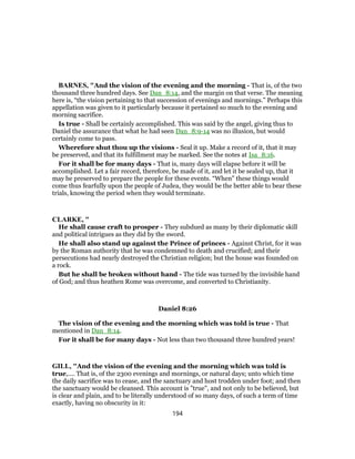 BARNES, "And the vision of the evening and the morning - That is, of the two
thousand three hundred days. See Dan_8:14, and the margin on that verse. The meaning
here is, “the vision pertaining to that succession of evenings and mornings.” Perhaps this
appellation was given to it particularly because it pertained so much to the evening and
morning sacrifice.
Is true - Shall be certainly accomplished. This was said by the angel, giving thus to
Daniel the assurance that what he had seen Dan_8:9-14 was no illusion, but would
certainly come to pass.
Wherefore shut thou up the visions - Seal it up. Make a record of it, that it may
be preserved, and that its fulfillment may be marked. See the notes at Isa_8:16.
For it shall be for many days - That is, many days will elapse before it will be
accomplished. Let a fair record, therefore, be made of it, and let it be sealed up, that it
may be preserved to prepare the people for these events. “When” these things would
come thus fearfully upon the people of Judea, they would be the better able to bear these
trials, knowing the period when they would terminate.
CLARKE, "
He shall cause craft to prosper - They subdued as many by their diplomatic skill
and political intrigues as they did by the sword.
He shall also stand up against the Prince of princes - Against Christ, for it was
by the Roman authority that he was condemned to death and crucified; and their
persecutions had nearly destroyed the Christian religion; but the house was founded on
a rock.
But he shall be broken without hand - The tide was turned by the invisible hand
of God; and thus heathen Rome was overcome, and converted to Christianity.
Daniel 8:26
The vision of the evening and the morning which was told is true - That
mentioned in Dan_8:14.
For it shall be for many days - Not less than two thousand three hundred years!
GILL, "And the vision of the evening and the morning which was told is
true,.... That is, of the 2300 evenings and mornings, or natural days; unto which time
the daily sacrifice was to cease, and the sanctuary and host trodden under foot; and then
the sanctuary would be cleansed. This account is "true", and not only to be believed, but
is clear and plain, and to be literally understood of so many days, of such a term of time
exactly, having no obscurity in it:
194
 