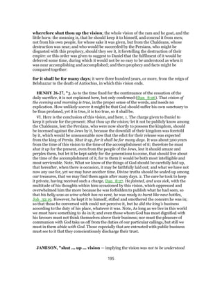 wherefore shut thou up the vision; the whole vision of the ram and he goat, and the
little horn: the meaning is, that he should keep it to himself, and conceal it from men;
not from his own people, for whose sake it was given, but from the Chaldeans, whose
destruction was near; and who would be succeeded by the Persians, who might be
disgusted with this prophecy, should they see it, it foretelling the destruction of their
empire: or this order was given to suggest to Daniel that the fulfilment of it would be
deferred some time, during which it would not be so easy to be understood as when it
was near accomplishing and accomplished; and then prophecy and facts might be
compared together:
for it shall be for many days; it were three hundred years, or more, from the reign of
Belshazzar to the death of Antiochus, in which this vision ends.
HENRY 26-27, "3. As to the time fixed for the continuance of the cessation of the
daily sacrifice, it is not explained here, but only confirmed (Dan_8:26). That vision of
the evening and morning is true, in the proper sense of the words, and needs no
explication. How unlikely soever it might be that God should suffer his own sanctuary to
be thus profaned, yet it is true, it is too true, so it shall be.
VI. Here is the conclusion of this vision, and here, 1. The charge given to Daniel to
keep it private for the present: Shut thou up the vision; let it not be publicly know among
the Chaldeans, lest the Persians, who were now shortly to possess the kingdom, should
be incensed against the Jews by it, because the downfall of their kingdom was foretold
by it, which would be unseasonable now that the edict for their release was expected
from the king of Persia. Shut it up, for it shall be for many days. It was about 300 years
from the time of this vision to the time of the accomplishment of it; therefore he must
shut it up for the present, even from the people of the Jews, lest it should amaze and
perplex them, but let it be kept safely for the generations to come, that should live about
the time of the accomplishment of it, for to them it would be both most intelligible and
most serviceable. Note, What we know of the things of God should be carefully laid up,
that hereafter, when there is occasion, it may be faithfully laid out; and what we have not
now any use for, yet we may have another time. Divine truths should be sealed up among
our treasures, that we may find them again after many days. 2. The care he took to keep
it private, having received such a charge, Dan_8:27. He fainted, and was sick, with the
multitude of his thoughts within him occasioned by this vision, which oppressed and
overwhelmed him the more because he was forbidden to publish what he had seen, so
that his belly was as wine which has no vent, he was ready to burst like new bottles,
Job_32:19. However, he kept it to himself, stifled and smothered the concern he was in;
so that those he conversed with could not perceive it, but he did the king's business
according to the duty of his place, whatever it was. Note, As long as we live in this world
we must have something to do in it; and even those whom God has most dignified with
his favours must not think themselves above their business; nor must the pleasure of
communion with God take us off from the duties of our particular callings, but still we
must in them abide with God. Those especially that are entrusted with public business
must see to it that they conscientiously discharge their trust.
JAMISON, "shut ... up ... vision — implying the vision was not to be understood
195
 