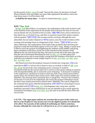 for the present. In Rev_22:10 it is said, “Seal not the vision, for the time is at hand.”
What in Daniel’s time was hidden was more fully explained in Revelation, and as the
time draws nearer, it will be clearer still.
it shall be for many days — It refers to remote times (Eze_12:27).
K&D, "Dan_8:26
In Dan_8:26 there follows, in conclusion, the confirmation of the truth of what is said
of the duration of this oppression for the people of God. Because the time of it was not
seen by Daniel, but was revealed to him in words, ‫ר‬ ַ‫ֱמ‬‫א‬ֶ‫נ‬ ‫ר‬ֶ‫ֲשׁ‬‫א‬ is here used in reference to
that which was, or of which it was, said. But we need not connect this relative sentence
with the genitive ‫ר‬ ֶ‫ֹק‬‫בּ‬ ַ‫ה‬ ְ‫ו‬ ‫ב‬ ֶ‫ר‬ֶ‫ע‬ ָ‫ה‬ (the evening and the morning), although this were
admissible, but can make it depend on ‫ה‬ ֵ‫א‬ ְ‫ר‬ ַ‫מ‬ (vision), since the world-revelation of the
evenings and mornings forms an integral part of the “vision.” ‫ר‬ ֶ‫ֹק‬‫בּ‬ ַ‫ה‬ ְ‫ו‬ ‫ב‬ ֶ‫ר‬ֶ‫ע‬ ָ‫ה‬ are to be
taken collectively. The confirmation of the truth of this revelation does not betray the
purpose to make the book falsely appear as if it were old (v. Leng., Hitzig); it much more
is fitted to serve the purpose of strengthening the weakness of the faithful, and giving
them consolation in the hour of trial. For in the statement of the duration of the
afflictions lies not only the fact that they will come to an end, but at the same time also
that this end is determined beforehand by God; cf. Dan_12:7. In other places this
confirmation serves only to meet doubts, arising from the weakness of the flesh, as to the
realization of revelations of such weighty import; cf. Dan_10:1; Dan_12:1; Rev_19:9;
Rev_21:5; Rev_22:6.
But Daniel must close the prophecy, because it extends into a long time. ‫ן‬ ַ‫ת‬ ָ‫ס‬ is not
equivalent to ‫ם‬ ַ‫ת‬ ָ‫,ח‬ to seal up, but it means to stop, to conclude, to hide (cf. 2Ki_3:19;
Eze_28:3), but not in the sense of keeping secret, or because it would be
incomprehensible for the nearest times; for to seal or to shut up has nothing in common
with incomprehensibility, but is used in the sense of keeping. “A document is sealed up
in the original text, and laid up in archives (shut up), that it may remain preserved for
remote times, but not that it may remain secret, while copies of it remain in public use”
(Kliefoth). The meaning of the command, then, is simply this: “Preserve the revelation,
not because it is not yet to be understood, also not for the purpose of keeping it secret,
but that it may remain preserved for distant times” (Kliefoth). The reason assigned for
the command only agrees with this interpretation. ‫ים‬ ִ‫בּ‬ ַ‫ר‬ ‫ים‬ ִ‫ָמ‬‫י‬ ְ‫ל‬ (to many days) is not to
be identified with ‫ץ‬ ֵ‫ת־ק‬ֶ‫ע‬ ְ‫ל‬ in Dan_8:17, but designates only a long time; and this
indefinite expression is here used because it was not intended to give exactly again the
termination according to Dan_8:17, Dan_8:19, but only to say that the time of the end
was not near.
CALVIN, "The angel again confirms the assertion that no part of this vision was
shewn to the Prophet in vain, because not even the slightest portion of it should fail
of its effect. The necessity of this method of confirming our faith is notorious,
because, although the events may be well known to us, yet we cannot acquiesce in
196
 