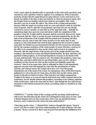 God’s word, unless he should testify so repeatedly to the truth of his assertions, and
sanction by such repetition whatever appears to us ambiguous. When it becomes
perfectly obvious that the angel discourses upon obscure events, and such as were
utterly incredible at the time, it does not surprise us when he announces again, that
the Prophet had seen nothing which God would not accomplish. This vision,
therefore, says he, is truth. He calls it “the vision of the evening and morning,”
because while the angel was treating of the six years and almost a half, he used this
form of speech. And we said this was purposely expressed, lest any one should
extend it to years or months, as some did; as if the angel had said, — Behold! by
calculating single days up to six years and about a half, the completion of this
prophecy when the Temple shall be cleansed, shall be accurately discovered. Again
it is asserted, that the vision is certain, because God had computed day by day the
time of the profanation of the Temple until the period of its cleansing. Do thou,
therefore, says he, seal or close the vision, because it is for many days It may
surprise us why God should wish what he had explained to his servant to remain
concealed. For Daniel was not instructed in futurity for his own private advantage,
but for the common usefulness of the whole people. It seems, therefore, contrary to
his office to be commanded to close up the vision, and to keep it. in complete
obscurity. But the angel means, if the greater part of the people should reject this
prophecy, this formed no reason why Daniel should hesitate. Be thou, therefore, the
guardian of this prophecy, as if God had deposited a treasure in the hands of his
servant, and had said, “Pay no regard to any who despise this prophecy; many may
deride thee, and others think thou art narrating fables, and very few will have
confidence in thee but do not relax on this account, but faithfully guard this
treasure,” since it is for many days; that is, although its effect is not immediately
apparent, because God will suspend for some time the punishments of which
entreats, and will not restore the Temple all at once, nor wrest His people
immediately out of the hand of the tyrant. In consequence, then, of his deferring his
judgments as well as his pity for many days, do thou close up this visions, that is,
keep it to thyself, as if thou art alone. Thus God does not simply command his
Prophet to be silent, or to conceal what he had learnt, but rather confirms him in his
consistency, lest he should estimate this prophecy according to the ordinary opinions
of his countrymen. And at the same time he shews, that though the Jews did not pay
attention to what Daniel announced to them, yet nothing whatever should be in vain.
It follows, —
COFFMAN, ""And the vision of the evenings and the mornings which hath been
told is true: but shut thou up the vision; for it belongeth to many days to come. And
I, Daniel, fainted, and was sick certain days; then I rose up and did the king's
business: and I wondered at the vision, but none understood it."
"Shut thou up the vision ..." (Daniel 8:26). Andrews thought this meant, "Keep it
secret";[17] but we believe the better understanding of it is that of Barnes who said
it meant, "Keep a record of it, that it may be preserved and that the fulfillment of it
197
 