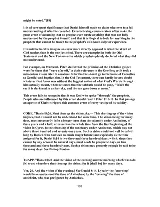might be noted."[18]
It is of very great significance that Daniel himself made no claim whatever to a full
understanding of what he recorded. Even believing commentators often make the
gross error of assuming that no prophet ever wrote anything that was not fully
understood by the prophet himself, and that it is illogical to look for anything in the
prophets that cannot be traced to the prophet's own knowledge or experience.
It would be hard to imagine an error more directly opposed to what the Word of
God teaches than is the one just cited. There are examples in both the Old
Testament and the New Testament in which prophets plainly declared what they did
not understand.
For example, on Pentecost, Peter stated that the promises of the Christian gospel
were for them that "were afar off," a plain reference to the Gentiles; yet it took a
miraculous vision later to convince Peter that he should go to the home of Cornelius
(a Gentile) and baptize him. In the Old Testament, there can hardly be any doubt
whatever that Amos was without the foggiest notion of what God's Words through
him actually meant, when he stated that the sabbath would be gone, "When the
earth is darkened in a clear sky, and the sun goes down at noon."
This error fails to recognize that it was God who spoke "through" the prophets.
People who are influenced by this error should read 1 Peter 1:10-12. In that passage
an apostle of Christ stripped this common error of every vestige of its validity.
COKE, "Daniel 8:26. Shut thou up the vision, &c.— This shutting up of the vision
implies, that it should not be understood for some time. The vision being for many
days, must necessarily infer a longer term than the calamity under Antiochus, of
three years and a half, or even than the whole time from the first beginning of the
vision in Cyrus, to the cleansing of the sanctuary under Antiochus, which was not
above three hundred and seventy-one years. Such a vision could not well be called
long by Daniel, who had seen so much longer before; and especially as the time
assigned for it, Daniel 8:14 is two thousand three hundred days; which, since they
cannot by any account be natural days, must needs be prophetic days, or two
thousand and three hundred years. Such a vision may properly enough be said to be
for many days. See Bishop Newton.
TRAPP, "Daniel 8:26 And the vision of the evening and the morning which was told
[is] true: wherefore shut thou up the vision; for it [shall be] for many days.
Ver. 26. And the vision of the evening.] See Daniel 8:14. Lyra by the "morning"
would have understood the time of Antiochus; by the "evening" the time of
antichrist, who was prefigured by Antiochus.
198
 