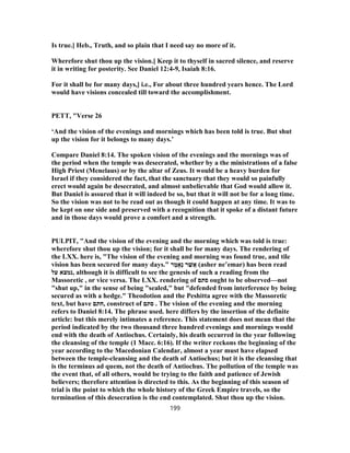 Is true.] Heb., Truth, and so plain that I need say no more of it.
Wherefore shut thou up the vision.] Keep it to thyself in sacred silence, and reserve
it in writing for posterity. See Daniel 12:4-9, Isaiah 8:16.
For it shall be for many days,] i.e., For about three hundred years hence. The Lord
would have visions concealed till toward the accomplishment.
PETT, "Verse 26
‘And the vision of the evenings and mornings which has been told is true. But shut
up the vision for it belongs to many days.’
Compare Daniel 8:14. The spoken vision of the evenings and the mornings was of
the period when the temple was desecrated, whether by a the ministrations of a false
High Priest (Menelaus) or by the altar of Zeus. It would be a heavy burden for
Israel if they considered the fact, that the sanctuary that they would so painfully
erect would again be desecrated, and almost unbelievable that God would allow it.
But Daniel is assured that it will indeed be so, but that it will not be for a long time.
So the vision was not to be read out as though it could happen at any time. It was to
be kept on one side and preserved with a recognition that it spoke of a distant future
and in those days would prove a comfort and a strength.
PULPIT, "And the vision of the evening and the morning which was told is true:
wherefore shut thou up the vision; for it shall be for many days. The rendering of
the LXX. here is, "The vision of the evening and morning was found true, and tile
vision has been secured for many days." ‫מֲר‬ ֶ‫ֶא‬‫נ‬ ‫ר‬ ַ‫שׁ‬ֲ‫א‬ (asher ne‛emar) has been read
‫על‬ ‫,נמצא‬ although it is difficult to see the genesis of such a reading from the
Massoretic , or vice versa. The LXX. rendering of ‫סתם‬ ought to be observed—not
"shut up," in the sense of being "sealed," but "defended from interference by being
secured as with a hedge." Theodotion and the Peshitta agree with the Massoretic
text, but have ‫,חתם‬ construct of ‫סתם‬ . The vision of the evening and the morning
refers to Daniel 8:14. The phrase used. here differs by the insertion of the definite
article: but this merely intimates a reference. This statement does not mean that the
period indicated by the two thousand three hundred evenings and mornings would
end with the death of Antiochus. Certainly, his death occurred in the year following
the cleansing of the temple (1 Macc. 6:16). If the writer reckons the beginning of the
year according to the Macedonian Calendar, almost a year must have elapsed
between the temple-cleansing and the death of Antiochus; but it is the cleansing that
is the terminus ad quem, not the death of Antiochus. The pollution of the temple was
the event that, of all others, would be trying to the faith and patience of Jewish
believers; therefore attention is directed to this. As the beginning of this season of
trial is the point to which the whole history of the Greek Empire travels, so the
termination of this desecration is the end contemplated. Shut thou up the vision.
199
 