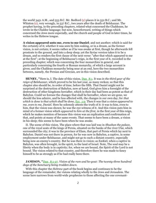 the world 3451 A.M., and 553 B.C. Mr. Bedford (y) places it in 552 B.C.; and Mr.
Whiston (z), very wrongly, in 537 B.C., two years after the death of Belshazzar. The
prophet having, in the preceding chapters, related what concerned the Chaldeans, he
wrote in the Chaldee language; but now, henceforward, writing of things which
concerned the Jews more especially, and the church and people of God in later times, he
writes in the Hebrew tongue.
A vision appeared unto me, even to me Daniel; and not another; which is said for
the certainty of it; whether it was seen by him waking, or in a dream, as the former
vision, is not certain; it seems rather as if he was awake at first, though he afterwards fell
prostrate to the ground, and into a deep sleep; yet the Syriac version takes it to be a
dream, and so renders the first clause of the next verse: "after that which appeared to me
at the first"; at the beginning of Belshazzar's reign, in the first year of it, recorded in the
preceding chapter; which was concerning the four monarchies in general, and
particularly concerning the fourth or Roman monarchy, of which a large account is
given; and the Chaldean monarchy being near at an end, here the two monarchies
between, namely, the Persian and Grecian, are in this vision described.
HENRY, "Here is, I. The date of this vision, Dan_8:1. It was in the third year of the
reign of Belshazzar, which proved to be his last year, as many reckon; so that this
chapter also should be, in order of time, before the fifth. That Daniel might not be
surprised at the destruction of Babylon, now at hand, God gives him a foresight of the
destruction of other kingdoms hereafter, which in their day had been as potent as that of
Babylon. Could we foresee the changes that shall be hereafter, when we are gone, we
should the less admire, and be less affected with, the changes in our own day; for that
which is done is that which shall be done, Ecc_1:9. Then it was that a vision appeared to
me, even to me, Daniel. Here he solemnly attests the truth of it: it was to him, even to
him, that the vision was shown; he was the eye-witness of it. And this vision puts him in
mind of a former vision which appeared to him at the first, in the first year of this reign,
which he makes mention of because this vision was an explication and confirmation of
that, and points at many of the same events. That seems to have been a dream, a vision
in his sleep; this seems to have been when he was awake.
II. The scene of this vision. The place where that was laid was in Shushan the palace,
one of the royal seats of the kings of Persia, situated on the banks of the river Ulai, which
surrounded the city; it was in the province of Elam, that part of Persia which lay next to
Babylon. Daniel was not there in person, for he was now in Babylon, a captive, in some
employment under Belshazzar, and might not go to such a distant country, especially
being now an enemy's country. But he was there in vision; as Ezekiel, when a captive in
Babylon, was often brought, in the spirit, to the land of Israel. Note, The soul may be a
liberty when the body is in captivity; for, when we are bound, the Spirit of the Lord is not
bound. The vision related to that country, and therefore there he was made to fancy
himself to be as strongly as if he had really been there.
JAMISON, "Dan_8:1-27. Vision of the ram and he-goat: The twenty-three hundred
days of the Sanctuary being trodden down.
With this chapter the Hebrew part of the book begins and continues to be the
language of the remainder; the visions relating wholly to the Jews and Jerusalem. The
scene here narrows from world-wide prophecies to those affecting the one covenant-
2
 