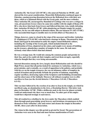 Antiochus III, ‘the Great’ (223-187 BC), who annexed Palestine in 198 BC, and
showed the Jews great consideration. Meanwhile Hellenisation continued apace in
Palestine, causing growing dissension between the Hellenised Jews with their new
ideas, which at a minimum flirted with the Greek gods, and the more orthodox.
Then Antiochus III, encouraged by Hannibal of Carthage who was now a refugee in
Asia, advanced into Greece where he came into conflict with the might of Rome (192
BC), who drove him back from Greece and followed him into Asia, totally defeating
him. Antiochus III died in 187 BC while plundering an Elamite temple for needed
treasure, for he was still subject to Roman tribute. His son Seleucus IV (187-175 BC)
who succeeded him began to meddle more in Jewish affairs (2 Maccabees 3).
Things, however, came to a head in the reign of his successor and brother Antiochus
IV (Epiphanes) (175-163 BC) who had been a hostage in Rome. Threatened by both
Rome and Egypt he determined to unify his empire round Hellenistic culture,
including the worship of the Greek gods, which included himself as the
manifestation of Zeus, (depicted on his coins), and sought every means of building
up his treasury, plundering a number of temples in the cause. He took more
seriously what others before him had claimed.
He was a strange man. He would mix among the common people and partake in
their fun, and yet he could rob their temples, and treat them savagely, especially
when he thought that they were being unreasonable.
Internal dissension among the Jews, largely about Hellenisation and who should be
High Priest, meant that all parties looked for assistance to Antiochus, which was a
great mistake, and eventually, as a result of opposition to his policies, and probably
with his eye on the temple treasures, (he was an infamous robber of temples), he
sacked Jerusalem and practically forbade the practise of Judaism, suspending
regular sacrifices, destroying copies of the Scriptures and forbidding circumcision
and the observance of the Sabbath. Moreover all without exception were to offer
sacrifices to Zeus (see the Jewish histories 1 Maccabees 1:41-64; 2 Maccabees
6:1-11).
This was later followed by the erection of an altar to Zeus in the temple, on which he
sacrificed a pig, an abomination to the Jews, a Desolating Horror. This latter took
place in December 167 BC. While a deliberate snub to the Jews he almost certainly
could not understand why there was so much fuss. No other part of his empire
would have objected strongly to such moves.
This all resulted in a rebellion by the Jews under the Maccabees which enabled
them through good generalship, great bravery and fortuitous circumstances to free
themselves from Antiochus’ yoke and restore and cleanse the temple in December
164 BC, three years after its desecration.
The vision in this chapter sees this period as pivotal for Israel. The persecutions of
Antiochus were seen as the final and most furious manifestation of God’s
20
 