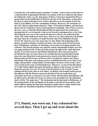 Certainly the verb satham means sometimes "to hide;" and it is also certain that it is
a characteristic of apocalyptic literature to contain, in the text, elaborate directions
fur hiding the vision; e.g. the Apocalypse of Moses. It has been argued that this is a
preparation for the publication of Daniel in the age of the Maccabees, so long after
the date at which it purports to be written. But there is no description of how the
book is to be hidden, as in the Assumption of Moses. Moreover, the translators of
the LXX. did not understand satham as "hide." If it had been hidden, and had been
discovered, he would have known and translated accordingly. Then when we turn to
the next verse, we find that Daniel himself did not understand the command as
meaning that he was to keep the vision secret from his contemporaries; so far from
that being the case, one at' his reasons for distress is that no one understood the
vision. The vision shall be far many days. That is to say, that a long interval divided
the time when the revelation was made from the time of its fulfilment (Ezekiel
12:27); the vision he sees is for many days to come. Before the beginning of the
history revealed to Daniel, certainly not many years intervened; but between the
days of Belshazzar and those of Antiochus was an interval of approximately four
centuries. The Persian Empire rose and fell, and the Macedonian Empire rose and
was approaching its fall. At the end of the period, the light of the vision fell most
clearly. It was not necessary that Daniel should know the events portrayed to
foretell them truly, any more than it was needful that the Second Isaiah should
know the exact historical events portrayed so clearly in his fifty-third chapter.
Daniel could not fail to know of Persia, and it even did not require more than a
knowledge of the past, and ordinary powers of political forecast, to see that Cyrus
might, and probably would, found a world-empire. He knew of the Greeks: there
were Greeks in the army of Nebuchadnezzar. Moreover, we learn from Herodotus
(1.77) that Nabu-nahid Labynetus had made an alliance with Croesus, in order to
check the advance of Cyrus. We know from Herodotus (1:26, 27) that Croesus
subdued all the Greek cities in Asia Minor. To Daniel, who possibly had favoured
this alliance with the Western monarch, the King of Javan would mean, not
Alexander the Great, as it means to us, but Croesus. But his hopes that Babylon will
be delivered by the help of Croesus are shown to be groundless, by the intimation
that it will be "for many days." The intimation that he had made to Belshazzar, of
the interpretation of the inscription on the palace wall, did not necessarily, in his
mind, militate against the hope that repentance might lead to respite. Daniel may
have made use of political expedients to help in the result he wished.
27 I, Daniel, was worn out. I lay exhausted for
several days. Then I got up and went about the
200
 