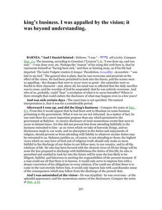 king’s business. I was appalled by the vision; it
was beyond understanding.
BARNES, "And I Daniel fainted - Hebrew, “I was “ - ‫נהייתי‬ nı̂he
yēythı̂y. Compare
Dan_2:1. The meaning, according to Gesenius (“Lexicon”), is, “I was done up, and was
sick:” - I was done over, etc. Perhaps the “reason” of his using this verb here is, that he
represents himself as “having been sick,” and then as fainting away, as if his life had
departed. The Latin Vulgate renders it langui. Theodotion, ἐκοιμήθην ekoimēthēn - “ was
laid in my bed.” The general idea is plain, that he was overcome and prostrate at the
effect of the vision. He had been permitted to look into the future, and the scenes were
so appalling - the changes that were to occur were so great - the calamities were so
fearful in their character - and, above all, his mind was so affected that the daily sacrifice
was to cease, and the worship of God be suspended, that he was entirely overcome. And
who of us, probably, could “bear” a revelation of what is to occur hereafter? Where is
there strength that could endure the disclosure of what may happen even in a few years?
And was sick certain days - The exact time is not specified. The natural
interpretation is, that it was for a considerable period.
Afterward I rose up, and did the king’s business - Compare the notes at Dan_
8:2. From this it would appear that he had been sent to Shushan on some business
pertaining to the government. What it was we are not informed. As a matter of fact, he
was sent there for a more important purpose than any which pertained to the
government at Babylon - to receive disclosure of most momentous events that were to
occur in distant times. Yet this did not prevent him from attending faithfully to the
business entrusted to him - as no views which we take of heavenly things, and no
disclosures made to our souls, and no absorption in the duties and enjoyments of
religion, should prevent us from attending with fidelity to whatever secular duties may
be entrusted to us. Sickness justifies us, of course, in not attending to them; the highest
views which we may have of God and of religious truth should only make us more
faithful in the discharge of our duties to our fellow-men, to our country, and in all the
relations of life. He who has been favored with the clearest views of Divine things will be
none the less prepared to discharge with faithfulness the duties of this life; he who is
permitted and enabled to look far into the future will be none the less likely to be
diligent, faithful, and laborious in meeting the responsibilites of the present moment. If
a man could see all that there is in heaven, it would only serve to impress him with a
deeper conviction of his obligations in every relation; if he could see all that there is to
come in the vast eternity before him, it would only impress him with a profounder sense
of the consequences which may follow from the discharge of the present duty.
And I was astonished at the vision - He was stupified - he was overcome - at the
splendid appearance, and the momentous nature of the disclosures. Compare the notes
at Dan_4:19.
201
 