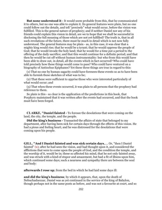 But none understood it - It would seem probable from this, that he communicated
it to others, but no one was able to explain it. Its general features were plain, but no one
could follow out the details, and tell “precisely” what would occur, before the vision was
fulfilled. This is the general nature of prophecy; and if neither Daniel nor any of his
friends could explain this vision in detail, are we to hope that we shall be successful in
disclosing the full meaning of those which are not yet fulfilled? The truth is, that in all
such revelations of the future, there must be much in detail which is not now fully
understood. The general features may be plain - as, in this case, it was clear that a
mighty king would rise; that he would be a tyrant; that he would oppress the people of
God; that he would invade the holy land; that he would for a time put a period to the
offering of the daily sacrifice; and that this would continue for a definite period; and that
then he would be cut off without human instrumentality: but who from this would have
been able to draw out, in detail, all the events which in fact occurred? Who could have
told precisely how these things would come to pass? Who could have ventured on a
biography of Antiochus Epiphanes? Yet these three things are true in regard to this:
(1) That no one by human sagacity could have foreseen these events so as to have been
able to furnish these sketches of what was to be;
(2) That these were sufficient to apprise those who were interested particularly of
what would occur; and
(3) That when these events occurred, it was plain to all persons that the prophecy had
reference to them.
So plain is this - so clear is the application of the predictions in this book, that
Porphyry maintained that it was written after the events had occurred, and that the book
must have been forged.
CLARKE, "Daniel fainted - To foresee the desolations that were coming on the
land, the city, the temple, and the people.
Did the king’s business - Transacted the affairs of state that belonged to my
department, after having been sick for certain days through the effects of this vision. He
had a pious and feeling heart; and he was distressed for the desolations that were
coming upon his people.
GILL, "And I Daniel fainted and was sick certain days,.... Or, "then I Daniel
fainted" (x); after he had seen the vision, and had thought upon it, and considered the
afflictions that were to come upon the people of God, and the condition the temple, and
the worship of it, would be in; these so affected his mind, that he not only fainted away,
and was struck with a kind of stupor and amazement, but had a fit of illness upon him,
which continued some days; such a nearness and sympathy there are between the soul
and body:
afterwards I rose up; from the bed in which he had laid some days ill:
and did the king's business; by which it appears, that, upon the death of
Nebuchadnezzar, Daniel was as yet continued in the service of the king of Babylon,
though perhaps not in the same posts as before, and was not a favourite at court, and so
202
 