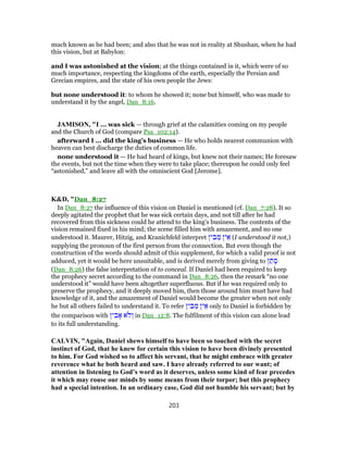 much known as he had been; and also that he was not in reality at Shushan, when he had
this vision, but at Babylon:
and I was astonished at the vision; at the things contained in it, which were of so
much importance, respecting the kingdoms of the earth, especially the Persian and
Grecian empires, and the state of his own people the Jews:
but none understood it: to whom he showed it; none but himself, who was made to
understand it by the angel, Dan_8:16.
JAMISON, "I ... was sick — through grief at the calamities coming on my people
and the Church of God (compare Psa_102:14).
afterward I ... did the king’s business — He who holds nearest communion with
heaven can best discharge the duties of common life.
none understood it — He had heard of kings, but knew not their names; He foresaw
the events, but not the time when they were to take place; thereupon he could only feel
“astonished,” and leave all with the omniscient God [Jerome].
K&D, "Dan_8:27
In Dan_8:27 the influence of this vision on Daniel is mentioned (cf. Dan_7:28). It so
deeply agitated the prophet that he was sick certain days, and not till after he had
recovered from this sickness could he attend to the king's business. The contents of the
vision remained fixed in his mind; the scene filled him with amazement, and no one
understood it. Maurer, Hitzig, and Kranichfeld interpret ‫ין‬ ִ‫ב‬ ֵ‫מ‬ ‫ין‬ ֵ‫א‬ (I understood it not,)
supplying the pronoun of the first person from the connection. But even though the
construction of the words should admit of this supplement, for which a valid proof is not
adduced, yet it would be here unsuitable, and is derived merely from giving to ‫ן‬ ַ‫ת‬ ָ‫ס‬
(Dan_8:26) the false interpretation of to conceal. If Daniel had been required to keep
the prophecy secret according to the command in Dan_8:26, then the remark “no one
understood it” would have been altogether superfluous. But if he was required only to
preserve the prophecy, and it deeply moved him, then those around him must have had
knowledge of it, and the amazement of Daniel would become the greater when not only
he but all others failed to understand it. To refer ‫ין‬ ִ‫ב‬ ֵ‫מ‬ ‫ין‬ ֵ‫א‬ only to Daniel is forbidden by
the comparison with ‫ין‬ ִ‫ב‬ ָ‫א‬ ‫ֹא‬ ‫ל‬ ְ‫ו‬ in Dan_12:8. The fulfilment of this vision can alone lead
to its full understanding.
CALVIN, "Again, Daniel shews himself to have been so touched with the secret
instinct of God, that he knew for certain this vision to have been divinely presented
to him. For God wished so to affect his servant, that he might embrace with greater
reverence what he both heard and saw. I have already referred to our want; of
attention in listening to God’s word as it deserves, unless some kind of fear precedes
it which may rouse our minds by some means from their torpor; but this prophecy
had a special intention. In an ordinary case, God did not humble his servant; but by
203
 