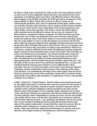 the disease which is here mentioned, he wishes to show how this prediction related
to some event of serious magnitude. Daniel, therefore, states himself to have been
astonished, as if suffering under some defect, and afflicted by disease This disease
did not happen to the Prophet naturally, but it fell upon him in consequence, of his
being suddenly terrified. And he afterwards shews this, by saying, no one
understood the prediction. Here, then, he admonishes all the pious, neither to hear
nor read this, narrative with carelessness, but to summon up their utmost attention,
and to perceive that God here shews them things of the greatest importance, and
which vitally concern their salvation. This forms a reason why Daniel ought to
suffer dejection and to be afflicted by disease. He next says, he returned to the
king’s business, meaning his ordinary occupation. We infer from this expression,
the grievous error of those who think him to have been in Persia at this period,
because he could not return to his duties, unless to were present in the king’s palace.
But why is this added? To assure us that the Prophet was not drawn off from the
duties which the king had assigned to him, although God had chosen him to perform
the peculiar office of Prophet and teacher of his Church. This is a rare instance, and
ought not to be drawn into a precedent, according to the usual phrase. Which of us,
for instance, would be sufficient for those duties of political government assigned to
Daniel, and also for those incumbent upon a pastor and teacher? But God made use
of his servant Daniel in an extraordinary way, because he had many reasons for
wishing him occupied in the king’s palace. We have previously seen how God’s
glory was illustrated by his position, for Daniel admonished Belshazzar of his
approaching death, when his enemies had already partially captured the city. And
the utility of this was proved by Cyrus and Darius sparing the Jews. As long as the
Chaldeans held the supreme power, Daniel was of no slight benefit to those
miserable exiles; for even if he lived under cruel tyrants, yet he had some authority
remaining, and this enabled him to alleviate many of the sufferings of his nation.
God, therefore, was consulting the advantage of the whole people, when he desired
Daniel to proceed in the course of his usual duties. Besides this, he wished to confer
upon him the extraordinary gift of prophecy, an endowment, as I have said, peculiar
to Daniel. It now follows, —
COKE, "Daniel 8:27. I Daniel fainted— Daniel's sickness proceeded from his grief
for his religion and country; as in the former vision he was grieved at the success of
the little horn, there described. And this is another conclusive argument, that the
calamities under Antiochus Epiphanes could not possibly be the main end and
ultimate scope of this prophesy, for the calamities under Antiochus were of small
extent, and of short duration, in comparison with what the nation had suffered, and
was then suffering, under Nebuchadnezzar and his successors. Present and sensible
evils usually affect us most; and therefore, that Daniel was so much more affected
with the future than the present,—was astonished, and fainted, and was sick certain
days, can be ascribed to nothing but his foreseeing that the future distress and
misery of the nation would greatly exceed all that they endured at present. But the
calamities under Antiochus, as we observed above, were much less and much
shorter. Those only which they suffered from the Romans were greater and worse
than the evils brought on them by Nebuchadnezzar; and the transgression of
204
 