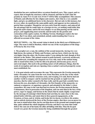 desolation has now continued above seventeen hundred years. They expect, and we
expect, that at length the sanctuary will be cleansed, and that in God's time his
promise in Amos 9:11-12 and Acts 15:16-17 will be fully accomplished. This concern
of Daniel, and affection for his religion and country, shew him in a very amiable
light, and give an additional lustre to his character. But not only in this instance, but
in every other, he manifests the same public spirit, and appears no less eminently a
patriot than a prophet. Though he was torn early from his country, and enjoyed all
the advantages that he could enjoy in a foreign service, yet nothing could make him
forget his native home: and in the next chapter we see him pouring out his soul in
prayer, and supplicating most earnestly and devoutly for the pardon and
restoration of his captive nation. See Bishop Newton. Houbigant renders the last
clause, But I was silent, and astonished, nobody understanding that I was so
affected on account of the vision.
REFLECTIONS.—1st, This second vision is dated, in the third year of Belshazzar's
reign. The scene is laid in Shushan, which was one of the royal palaces of the kings
of Persia by the river Ulai.
1. The prophet saw a ram, the emblem of the second monarchy, having two very
high horns, the nations of Medes and Persians; and one horn, which rose the last,
was higher than the other, the Persians under Cyrus taking the lead, though at first
inferior to the Medes. This animal seemed to push furiously, westward, northward,
and southward, extending his conquests on every side, none of the nations being
able to stand before him; so that he did as he pleased, and became great, rose to
universal empire. But such is the perishing nature of all sublunary things, that the
seeds of corruption and ruin are ripening when a nation's outward prosperity seems
most established; for,
2. A he-goat attacks and overcomes the ram. This represents the Grecian monarchy
under Alexander: he came from the west, from Macedon, on the face of the whole
earth, sweeping it with his victorious arms, and weeping, it is said, that he had not
another world to conquer: and he touched not the ground; so rapid were his
marches, that he rather seemed to fly than walk; and the goat had a notable horn
between his eyes, descriptive of Alexander, the first founder of the monarchy; so
eminent a conqueror, so sagacious a general, and attended by his father's wisest
counsellors. He came to the ram that had two horns, the Persian monarch Darius
Codomannus, then in possession of the kingdom, and ran unto him in the fury of his
power, eager to engage, and furious in the attack that he made; highly exasperated
by the message of contempt which Darius had sent him, he came close to the ram,
joined battle with him, and smote him in three general engagements, at the
Granicus, at Issus, and at Arbela; and brake his two horns, overthrew his armies;
and so entirely destroyed the force of the Persian empire, that there was no power in
the ram to stand before him, but he cast him down to the ground and stamped upon
him, quite subdued the whole kingdom of Persia; and there was none that could
deliver the ram out of his hand, his allies all falling with him. Thus the he-goat
waxed very great; the Grecian monarchy being established through the greatest
205
 