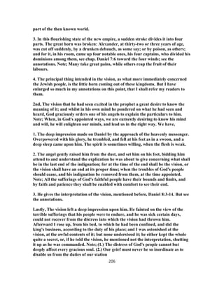 part of the then known world.
3. In this flourishing state of the new empire, a sudden stroke divides it into four
parts. The great horn was broken: Alexander, at thirty-two or three years of age,
was cut off suddenly, by a drunken debauch, as some say; or by poison, as others;
and for it, in his room, came up four notable ones, his four captains, who divided his
dominions among them, see chap. Daniel 7:6 toward the four winds; see the
annotations. Note; Many take great pains, while others reap the fruit of their
labours.
4. The principal thing intended in the vision, as what more immediately concerned
the Jewish people, is the little horn coming out of these kingdoms. But I have
enlarged so much in my annotations on this point, that I shall refer my readers to
them.
2nd, The vision that he had seen excited in the prophet a great desire to know the
meaning of it; and whilst in his own mind he pondered on what he had seen and
heard, God graciously orders one of his angels to explain the particulars to him.
Note; When, in God's appointed ways, we are earnestly desiring to know his mind
and will, he will enlighten our minds, and lead us in the right way. We have,
1. The deep impression made on Daniel by the approach of the heavenly messenger.
Overpowered with his glory, he trembled, and fell at his feet as in a swoon, and a
deep sleep came upon him. The spirit is sometimes willing, when the flesh is weak.
2. The angel gently raised him from the dust, and set him on his feet, bidding him
attend to and understand the explication he was about to give concerning what shall
be in the last end of the indignation; for at the time of the end shall be the vision, or
the vision shall have an end at its proper time; when the troubles of God's people
should cease, and his indignation be removed from them, at the time appointed.
Note; All the sufferings of God's faithful people have their bounds and limits, and
by faith and patience they shall be enabled with comfort to see their end.
3. He gives the interpretation of the vision, mentioned before, Daniel 8:3-14. But see
the annotations.
Lastly, The vision left a deep impression upon him. He fainted on the view of the
terrible sufferings that his people were to endure, and he was sick certain days,
could not recover from the distress into which the vision had thrown him.
Afterward I rose up, from his bed, to which he had been confined, and did the
king's business, according to the duty of his place; and I was astonished at the
vision, at the awful contents of it; but none understood it; he either kept the whole
quite a secret, or, if he told the vision, he mentioned not the interpretation, shutting
it up as he was commanded. Note; (1.) The distress of God's people cannot but
deeply affect every gracious soul. (2.) Our grief must never be so inordinate as to
disable us from the duties of our station
206
 
