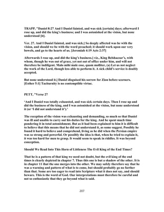 TRAPP, "Daniel 8:27 And I Daniel fainted, and was sick [certain] days; afterward I
rose up, and did the king’s business; and I was astonished at the vision, but none
understood [it].
Ver. 27. And I Daniel fainted, and was sick.] So deeply affected was he with the
vision, and should we be with the word preached; it should work upon our very
bowels, and go to the hearts of us. [Jeremiah 4:19 Acts 2:37]
Afterwards I rose up, and did the king’s business.] viz., King Belshazzar’s, with
whom, though he was out of grace, yet not out of office under him, and will not
therefore be indiligent. Malo mihi male esse, quam molliter, (a) Let us not neglect
the work of the Lord, though less able to perform it. A sick child’s service is doubly
accepted.
But none understood it.] Daniel disguised his sorrow for Zion before scorners.
[Esther 5:1] Taciturnity is no contemptible virtue.
PETT, "Verse 27
‘And I Daniel was totally exhausted, and was sick certain days. Then I rose up and
did the business of the king, and I was astonished at the vision, but none understood
it (or ‘I did not understand it’).’
The reception of the vision was exhausting and demanding, so much so that Daniel
was ill and unable to carry out his duties for the king. And he spent much time
pondering it in total astonishment. But as it had been explained to him it is difficult
to believe that this means that he did not understand it, as some suggest. Possibly he
found it hard to believe and comprehend, living as he did when the Persian empire
was so strong and powerful. Or possibly the idea is that, when he tried to explain it,
it was too hard for men to grasp. It would seem to speak in riddles. It was beyond
conception.
Should We Read Into This Horn of Littleness The Evil King of the End Times?
That he is a pattern of that king we need not doubt, but the evil king of the end
times is clearly depicted in chapter 7. Thus this one is but a shadow of the other. It is
in chapter 11 that the one merges into the other. We may safely therefore say that he
was a warning and pattern of what is to come, but should probably go no further
than that. Some are too eager to read into Scripture what it does not say, and should
beware. This is the word of God. Our interpretations must therefore be careful and
not so enthusiastic that they go beyond what is said.
207
 