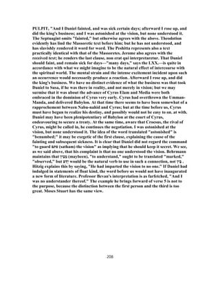 PULPIT, "And I Daniel fainted, and was sick certain days; afterward I rose up, and
did the king's business; and I was astonished at the vision, but none understood it.
The Septuagint omits "fainted," but otherwise agrees with the above. Theodotion
evidently has lind the Massoretic text before him; but he has not understood, and
has slavishly rendered it word for word. The Peshitta represents also a text
practically identical with that of the Massoretes. Jerome also agrees with the
received text; he renders the last clause, non erat qui interpretaretur. That Daniel
should faint, and remain sick for days—"many days," says the LXX.—is quite in
accordance with what we might imagine to be the natural effect of intercourse with
the spiritual world. The mental strain and the intense excitement incident upon such
an occurrence would necessarily produce a reaction. Afterward I rose up, and did
the king's business. We have no distinct evidence of what the business was that took
Daniel to Susa, if he was there in reality, and not merely in vision; but we may
surmise that it was about the advance of Cyrus Elam and Media were both
embraced in the dominion of Cyrus very early. Cyrus had overthrown the Umman-
Manda, and delivered Babylon. At that time there seems to have been somewhat of a
rapprochement between Nabu-nahid and Cyrus; but at the time before us, Cyrus
must have begun to realize his destiny, and possibly would not be easy to on. at with.
Daniel may have been plenipotentiary of Babylon at the court of Cyrus,
endeavouring to secure a treaty. At the same time, aware that Croesus, the rival of
Cyrus, might be called in, he continues the negotiation. I was astonished at the
vision, but none understood it. The idea of the word translated "astonished" is
"benumbed;" it may be exegetic of the first clause, explaining the cause of the
fainting and subsequent sickness. It is clear that Daniel did not regard the command
"to guard ‫סתם‬ (satham) the vision" as implying that he should keep it secret. We see,
as we said above, that his complaint is that no one understood the vision. Behrmann
maintains that ‫ין‬ ִ‫ב‬ ֵ‫מ‬ (maybeen), "to understand," ought to be translated "marked,"
"observed," but ‫ע‬ ַ‫ָד‬‫י‬ would be the natural verb to use in such a connection, not ‫ין‬ַ‫ב‬ .
Hitzig explains this by saying, "He had imparted the vision to no one." If Daniel had
indulged in statements of float kind, the word before us would not have inaugurated
a new form of literature. Professor Bevan's interpretation is as farfetched, "And I
was no understander thereof." The example he brings forward of verse 5 is not to
the purpose, because the distinction between the first person and the third is too
great. Moses Stuart has the same view.
208
 