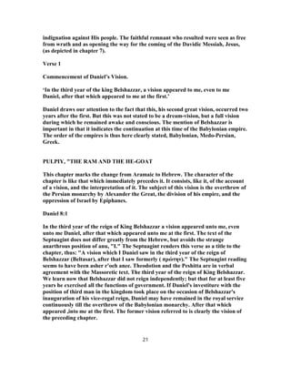 indignation against His people. The faithful remnant who resulted were seen as free
from wrath and as opening the way for the coming of the Davidic Messiah, Jesus,
(as depicted in chapter 7).
Verse 1
Commencement of Daniel’s Vision.
‘In the third year of the king Belshazzar, a vision appeared to me, even to me
Daniel, after that which appeared to me at the first.’
Daniel draws our attention to the fact that this, his second great vision, occurred two
years after the first. But this was not stated to be a dream-vision, but a full vision
during which he remained awake and conscious. The mention of Belshazzar is
important in that it indicates the continuation at this time of the Babylonian empire.
The order of the empires is thus here clearly stated, Babylonian, Medo-Persian,
Greek.
PULPIY, "THE RAM AND THE HE-GOAT
This chapter marks the change from Aramaic to Hebrew. The character of the
chapter is like that which immediately precedes it. It consists, like it, of the account
of a vision, and the interpretation of it. The subject of this vision is the overthrow of
the Persian monarchy by Alexander the Great, the division of his empire, and the
oppression of Israel by Epiphanes.
Daniel 8:1
In the third year of the reign of King Belshazzar a vision appeared unto me, even
unto me Daniel, after that which appeared unto me at the first. The text of the
Septuagint does not differ greatly from the Hebrew, but avoids the strange
anarthrous position of anu, "I." The Septuagint renders this verse as a title to the
chapter, thus: "A vision which I Daniel saw in the third year of the reign of
Belshazzar (Beltasar), after that I saw formerly ( πρώτην)." The Septuagint reading
seems to have been asher r'oeh anee. Theodotion and the Peshitta are in verbal
agreement with the Massoretic text. The third year of the reign of King Belshazzar.
We learn now that Belshazzar did not reign independently; but that for at least five
years he exercised all the functions of government. If Daniel's investiture with the
position of third man in the kingdom took place on the occasion of Belshazzar's
inauguration of his vice-regal reign, Daniel may have remained in the royal service
continuously till the overthrow of the Babylonian monarchy. After that which
appeared ,into me at the first. The former vision referred to is clearly the vision of
the preceding chapter.
21
 