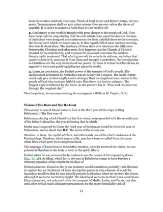 been themselves similarly overcome. Think of Lord Byron and Robert Burns, the two
poets. To no purpose shall we gain other crowns if we are our- selves the slaves of
appetite. It is easier to acquire a habit than it is to break it off.
2. Conformity to the world is fraught with great danger to the people of God. If we
have been right in conjecturing that the evils which came upon the Jews in the days
of Anticchus were designed as chastisements for their unfaithfulness to the covenant,
the history over which we have come is, in this regard, full of most salutary warning.
Nor does it stand alone. The tendency of these days is to minimize the difference
between the Christian and other men. So it happens that the Church of Christ is
invaded by the unbelieving, and its power to resist and overcome the world is
thereby sadly weakened. That which gives salt its value is its saltness, and when that
quality is lost by it, men cast it from them and trample it underfoot. Our peculiarities
as Christians are the very elements of our power. By these it is that the Church has its
aggressive force and purifying influence upon the world.
3. Learn, in conclusion, the limited power of the enemies of God’s people. The
spoliation of Jerusalem by Antiochus was to be only for a season. The world-tyrant
could only go a certain length. God is stronger than the mightiest man; and so to the
people of God who continue faithful unto Him there is a limit to calamity. The
longest night is followed by the dawn. As the proverb has it, “Time and the hour run
through the roughest day.”
Then be patient, be uncompromising, be courageous. (William M. Taylor, D.D.)
Vision of the Ram and the He-Goat
This second vision of Daniel came to him in the third year of the reign of King
Belshazzar. If the first year of
Belshazzar, during which Daniel had his first vision, corresponded with the seventh year
of his father Nabonidus, the year following that in which
Media was conquered by Cyrus the third year of Belshazzar would be the tenth year of
Nabonidus, and so about 646 B.C. The scene of the vision was
Shushan, or Susa, the capital of Elam, and afterwards one of the chief residences of the
Persian kings. Shushan, which means a lily, may have been so called from the many
white lilies which grew in its neighbourhood.
The language of Daniel leaves it doubtful whether, when he received the vision, he was
present at Shushan in the body or only in the spirit, like to
Ezekiel when he was removed to Jerusalem to see the causes of his impending doom
(Eze_8:1-18). As Elam, which lay to the east of Babylonia, seems to have become a
tributary province of the empire in the days of
Nebuchadnezzar, Daniel as the prime minister would sometimes probably visit Shushan
its capital: but as the history of Elam during this period is very obscure, it would be
hazardous to affirm that he was actually present in Shushan when he received the vision,
although it seems to me that he might. The likelihood seems to be that Cyrus would leave
Elam untouched, not only until after the conquest of Media, Lydia, and Persia, but also
until after he had made adequate preparations for the more formidable task of
23
 