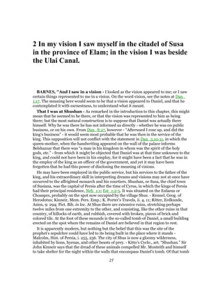 2 In my vision I saw myself in the citadel of Susa
in the province of Elam; in the vision I was beside
the Ulai Canal.
BARNES, "And I saw in a vision - I looked as the vision appeared to me; or I saw
certain things represented to me in a vision. On the word vision, see the notes at Dan_
1:17. The meaning here would seem to be that a vision appeared to Daniel, and that he
contemplated it with earnestness, to understand what it meant.
That I was at Shushan - As remarked in the introduction to this chapter, this might
mean that he seemed to be there, or that the vision was represented to him as being
there; but the most natural construction is to suppose that Daniel was actually there
himself. Why he was there he has not informed us directly - whether he was on public
business, or on his own. From Dan_8:27, however - “Afterward I rose up, and did the
king’s business” - it would seem most probable that he was then in the service of the
king. This supposition will not conflict with the statement in Dan_5:10-11, in which the
queen-mother, when the handwriting appeared on the wall of the palace informs
Belshazzar that there was “a man in his kingdom in whom was the spirit of the holy
gods, etc.” - from which it might be objected that Daniel was at that time unknown to the
king, and could not have been in his employ, for it might have been a fact that he was in
the employ of the king as an officer of the government, and yet it may have been
forgotten that he had this power of disclosing the meaning of visions.
He may have been employed in the public service, but his services to the father of the
king, and his extraordinary skill in interpreting dreams and visions may not at once have
occurred to the affrighted monarch and his courtiers. Shushan, or Susa, the chief town
of Susiana, was the capital of Persia after the time of Cyrus, in which the kings of Persia
had their principal residence, Neh_1:1; Est_1:2-5. It was situated on the Eulaeus or
Choaspes, probably on the spot now occupied by the village Shus. - Rennel, Geog. of
Herodotus; Kinneir, Mem. Pers. Emp.; K. Porter’s Travels, ii. 4, 11; Ritter, Erdkunde,
Asien, 9: 294; Pict. Bib. in loc. At Shus there are extensive ruins, stretching perhaps
twelve miles from one extremity to the other, and consisting, like the other ruins in that
country, of hillocks of earth, and rubbish, covered with broken, pieces of brick and
colored tile. At the foot of these mounds is the so-called tomb of Daniel, a small building
erected on the spot where the remains of Daniel are believed in that region to rest.
It is apparently modern, but nothing but the belief that this was the site of the
prophet’s sepulchre could have led to its being built in the place where it stands -
Malcolm, Hist. of Persia, i. 255, 256. The city of Shus is now a gloomy wilderness,
inhabited by lions, hyenas, and other beasts of prey. - Kitto’s Cyclo., art. “Shushan.” Sir
John Kinneir says that the dread of these animals compelled Mr. Monteith and himself
to take shelter for the night within the walls that encompass Daniel’s tomb. Of that tomb
27
 