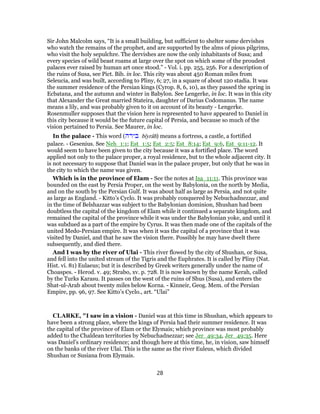 Sir John Malcolm says, “It is a small building, but sufficient to shelter some dervishes
who watch the remains of the prophet, and are supported by the alms of pious pilgrims,
who visit the holy sepulchre. The dervishes are now the only inhabitants of Susa; and
every species of wild beast roams at large over the spot on which some of the proudest
palaces ever raised by human art once stood.” - Vol. i. pp. 255, 256. For a description of
the ruins of Susa, see Pict. Bib. in loc. This city was about 450 Roman miles from
Seleucia, and was built, according to Pliny, 6; 27, in a square of about 120 stadia. It was
the summer residence of the Persian kings (Cyrop. 8, 6, 10), as they passed the spring in
Ecbatana, and the autumn and winter in Babylon. See Lengerke, in loc. It was in this city
that Alexander the Great married Stateira, daughter of Darius Codomanus. The name
means a lily, and was probably given to it on account of its beauty - Lengerke.
Rosenmuller supposes that the vision here is represented to have appeared to Daniel in
this city because it would be the future capital of Persia, and because so much of the
vision pertained to Persia. See Maurer, in loc.
In the palace - This word (‫בירה‬ bı̂yrâh) means a fortress, a castle, a fortified
palace. - Gesenius. See Neh_1:1; Est_1:5; Est_2:5; Est_8:14; Est_9:6, Est_9:11-12. It
would seem to have been given to the city because it was a fortified place. The word
applied not only to the palace proper, a royal residence, but to the whole adjacent city. It
is not necessary to suppose that Daniel was in the palace proper, but only that he was in
the city to which the name was given.
Which is in the province of Elam - See the notes at Isa_11:11. This province was
bounded on the east by Persia Proper, on the west by Babylonia, on the north by Media,
and on the south by the Persian Gulf. It was about half as large as Persia, and not quite
as large as England. - Kitto’s Cyclo. It was probably conquered by Nebuchadnezzar, and
in the time of Belshazzar was subject to the Babylonian dominion, Shushan had been
doubtless the capital of the kingdom of Elam while it continued a separate kingdom, and
remained the capital of the province while it was under the Babylonian yoke, and until it
was subdued as a part of the empire by Cyrus. It was then made one of the capitals of the
united Medo-Persian empire. It was when it was the capital of a province that it was
visited by Daniel, and that he saw the vision there. Possibly he may have dwelt there
subsequently, and died there.
And I was by the river of Ulai - This river flowed by the city of Shushan, or Susa,
and fell into the united stream of the Tigris and the Euphrates. It is called by Pliny (Nat.
Hist. vi. 81) Eulaeus; but it is described by Greek writers generally under the name of
Choaspes. - Herod. v. 49; Strabo, xv. p. 728. It is now known by the name Kerah, called
by the Turks Karasu. It passes on the west of the ruins of Shus (Susa), and enters the
Shat-ul-Arab about twenty miles below Korna. - Kinneir, Geog. Mem. of the Persian
Empire, pp. 96, 97. See Kitto’s Cyclo., art. “Ulai”
CLARKE, "I saw in a vision - Daniel was at this time in Shushan, which appears to
have been a strong place, where the kings of Persia had their summer residence. It was
the capital of the province of Elam or the Elymais; which province was most probably
added to the Chaldean territories by Nebuchadnezzar; see Jer_49:34, Jer_49:35. Here
was Daniel’s ordinary residence; and though here at this time, he, in vision, saw himself
on the banks of the river Ulai. This is the same as the river Euleus, which divided
Shushan or Susiana from Elymais.
28
 